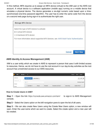 8/4/2021 Amazon Web Services - Quick Guide - Tutorialspoint
https://www.tutorialspoint.com/amazon_web_services/amazon_web_services_quick_guide.htm 21/100
In this method, MFA requires us to assign an MFA device (virtual) to the IAM user or the AWS root
In this method, MFA requires us to assign an MFA device (virtual) to the IAM user or the AWS root
account. A virtual device is a software application (mobile app) running on a mobile device that
account. A virtual device is a software application (mobile app) running on a mobile device that
emulates a physical device. The device generates a six-digit numeric code based upon a time-
emulates a physical device. The device generates a six-digit numeric code based upon a time-
synchronized one-time password algorithm. The user has to enter the same code from the device
synchronized one-time password algorithm. The user has to enter the same code from the device
on a second web page during sign-in to authenticate the right user.
on a second web page during sign-in to authenticate the right user.
AWS Identity & Access Management (IAM)
AWS Identity & Access Management (IAM)
IAM is a user entity which we create in AWS to represent a person that uses it with limited access
IAM is a user entity which we create in AWS to represent a person that uses it with limited access
to resources. Hence, we do not have to use the root account in our day-to-day activities as the root
to resources. Hence, we do not have to use the root account in our day-to-day activities as the root
account has unrestricted access to our AWS resources.
account has unrestricted access to our AWS resources.
How to Create Users in IAM?
How to Create Users in IAM?
Step 1
Step 1 − Open the link
− Open the link https://console.aws.amazon.com/iam/
https://console.aws.amazon.com/iam/ to sign-in to AWS Management
to sign-in to AWS Management
console.
console.
Step 2
Step 2 − Select the Users option on the left navigation pane to open the list of all users.
− Select the Users option on the left navigation pane to open the list of all users.
Step 3
Step 3 − We can also create New Users using the Create New Users option, a new window will
− We can also create New Users using the Create New Users option, a new window will
open. Enter the user-name which we want to create. Select the create option and a new user will
open. Enter the user-name which we want to create. Select the create option and a new user will
be created.
be created.
 