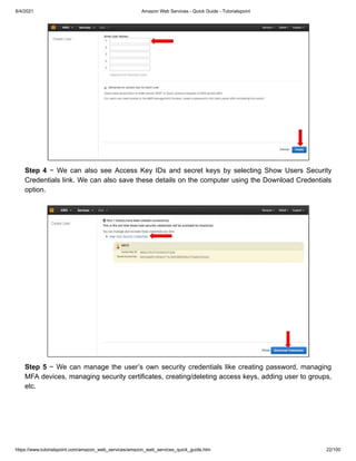8/4/2021 Amazon Web Services - Quick Guide - Tutorialspoint
https://www.tutorialspoint.com/amazon_web_services/amazon_web_services_quick_guide.htm 22/100
Step 4
Step 4 − We can also see Access Key IDs and secret keys by selecting Show Users Security
− We can also see Access Key IDs and secret keys by selecting Show Users Security
Credentials link. We can also save these details on the computer using the Download Credentials
Credentials link. We can also save these details on the computer using the Download Credentials
option.
option.
Step 5
Step 5 − We can manage the user’s own security credentials like creating password, managing
− We can manage the user’s own security credentials like creating password, managing
MFA devices, managing security certificates, creating/deleting access keys, adding user to groups,
MFA devices, managing security certificates, creating/deleting access keys, adding user to groups,
etc.
etc.
 