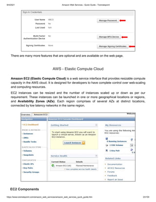 8/4/2021 Amazon Web Services - Quick Guide - Tutorialspoint
https://www.tutorialspoint.com/amazon_web_services/amazon_web_services_quick_guide.htm 23/100
There are many more features that are optional and are available on the web page.
There are many more features that are optional and are available on the web page.
AWS - Elastic Compute Cloud
AWS - Elastic Compute Cloud
Amazon EC2 (Elastic Compute Cloud)
Amazon EC2 (Elastic Compute Cloud) is a web service interface that provides resizable compute
is a web service interface that provides resizable compute
capacity in the AWS cloud. It is designed for developers to have complete control over web-scaling
capacity in the AWS cloud. It is designed for developers to have complete control over web-scaling
and computing resources.
and computing resources.
EC2 instances can be resized and the number of instances scaled up or down as per our
EC2 instances can be resized and the number of instances scaled up or down as per our
requirement. These instances can be launched in one or more geographical locations or regions,
requirement. These instances can be launched in one or more geographical locations or regions,
and
and Availability Zones (AZs)
Availability Zones (AZs). Each region comprises of several AZs at distinct locations,
. Each region comprises of several AZs at distinct locations,
connected by low latency networks in the same region.
connected by low latency networks in the same region.
EC2 Components
EC2 Components
 