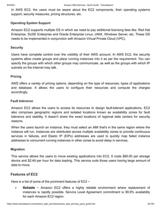 8/4/2021 Amazon Web Services - Quick Guide - Tutorialspoint
https://www.tutorialspoint.com/amazon_web_services/amazon_web_services_quick_guide.htm 24/100
In AWS EC2, the users must be aware about the EC2 components, their operating systems
In AWS EC2, the users must be aware about the EC2 components, their operating systems
support, security measures, pricing structures, etc.
support, security measures, pricing structures, etc.
Operating System Support
Operating System Support
Amazon EC2 supports multiple OS in which we need to pay additional licensing fees like: Red Hat
Amazon EC2 supports multiple OS in which we need to pay additional licensing fees like: Red Hat
Enterprise, SUSE Enterprise and Oracle Enterprise Linux, UNIX, Windows Server, etc. These OS
Enterprise, SUSE Enterprise and Oracle Enterprise Linux, UNIX, Windows Server, etc. These OS
needs to be implemented in conjunction with Amazon Virtual Private Cloud (VPC).
needs to be implemented in conjunction with Amazon Virtual Private Cloud (VPC).
Security
Security
Users have complete control over the visibility of their AWS account. In AWS EC2, the security
Users have complete control over the visibility of their AWS account. In AWS EC2, the security
systems allow create groups and place running instances into it as per the requirement. You can
systems allow create groups and place running instances into it as per the requirement. You can
specify the groups with which other groups may communicate, as well as the groups with which IP
specify the groups with which other groups may communicate, as well as the groups with which IP
subnets on the Internet may talk.
subnets on the Internet may talk.
Pricing
Pricing
AWS offers a variety of pricing options, depending on the type of resources, types of applications
AWS offers a variety of pricing options, depending on the type of resources, types of applications
and database. It allows the users to configure their resources and compute the charges
and database. It allows the users to configure their resources and compute the charges
accordingly.
accordingly.
Fault tolerance
Fault tolerance
Amazon EC2 allows the users to access its resources to design fault-tolerant applications. EC2
Amazon EC2 allows the users to access its resources to design fault-tolerant applications. EC2
also comprises geographic regions and isolated locations known as availability zones for fault
also comprises geographic regions and isolated locations known as availability zones for fault
tolerance and stability. It doesn’t share the exact locations of regional data centers for security
tolerance and stability. It doesn’t share the exact locations of regional data centers for security
reasons.
reasons.
When the users launch an instance, they must select an AMI that's in the same region where the
When the users launch an instance, they must select an AMI that's in the same region where the
instance will run. Instances are distributed across multiple availability zones to provide continuous
instance will run. Instances are distributed across multiple availability zones to provide continuous
services in failures, and Elastic IP (EIPs) addresses are used to quickly map failed instance
services in failures, and Elastic IP (EIPs) addresses are used to quickly map failed instance
addresses to concurrent running instances in other zones to avoid delay in services.
addresses to concurrent running instances in other zones to avoid delay in services.
Migration
Migration
This service allows the users to move existing applications into EC2. It costs $80.00 per storage
This service allows the users to move existing applications into EC2. It costs $80.00 per storage
device and $2.49 per hour for data loading. This service suits those users having large amount of
device and $2.49 per hour for data loading. This service suits those users having large amount of
data to move.
data to move.
Features of EC2
Features of EC2
Here is a list of some of the prominent features of EC2 −
Here is a list of some of the prominent features of EC2 −
Reliable
Reliable − Amazon EC2 offers a highly reliable environment where replacement of
− Amazon EC2 offers a highly reliable environment where replacement of
instances is rapidly possible. Service Level Agreement commitment is 99.9% availability
instances is rapidly possible. Service Level Agreement commitment is 99.9% availability
for each Amazon EC2 region.
for each Amazon EC2 region.
 