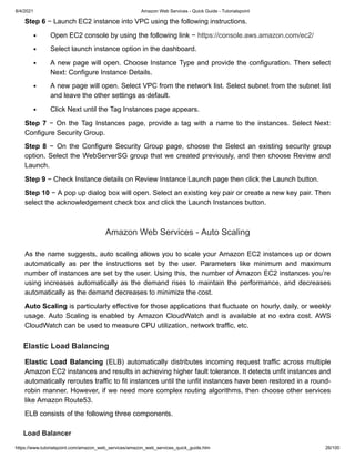 8/4/2021 Amazon Web Services - Quick Guide - Tutorialspoint
https://www.tutorialspoint.com/amazon_web_services/amazon_web_services_quick_guide.htm 26/100
Step 6
Step 6 − Launch EC2 instance into VPC using the following instructions.
− Launch EC2 instance into VPC using the following instructions.
Open EC2 console by using the following link −
Open EC2 console by using the following link − https://console.aws.amazon.com/ec2/
https://console.aws.amazon.com/ec2/
Select launch instance option in the dashboard.
Select launch instance option in the dashboard.
A new page will open. Choose Instance Type and provide the configuration. Then select
A new page will open. Choose Instance Type and provide the configuration. Then select
Next: Configure Instance Details.
Next: Configure Instance Details.
A new page will open. Select VPC from the network list. Select subnet from the subnet list
A new page will open. Select VPC from the network list. Select subnet from the subnet list
and leave the other settings as default.
and leave the other settings as default.
Click Next until the Tag Instances page appears.
Click Next until the Tag Instances page appears.
Step 7
Step 7 − On the Tag Instances page, provide a tag with a name to the instances. Select Next:
− On the Tag Instances page, provide a tag with a name to the instances. Select Next:
Configure Security Group.
Configure Security Group.
Step 8
Step 8 − On the Configure Security Group page, choose the Select an existing security group
− On the Configure Security Group page, choose the Select an existing security group
option. Select the WebServerSG group that we created previously, and then choose Review and
option. Select the WebServerSG group that we created previously, and then choose Review and
Launch.
Launch.
Step 9
Step 9 − Check Instance details on Review Instance Launch page then click the Launch button.
− Check Instance details on Review Instance Launch page then click the Launch button.
Step 10
Step 10 − A pop up dialog box will open. Select an existing key pair or create a new key pair. Then
− A pop up dialog box will open. Select an existing key pair or create a new key pair. Then
select the acknowledgement check box and click the Launch Instances button.
select the acknowledgement check box and click the Launch Instances button.
Amazon Web Services - Auto Scaling
Amazon Web Services - Auto Scaling
As the name suggests, auto scaling allows you to scale your Amazon EC2 instances up or down
As the name suggests, auto scaling allows you to scale your Amazon EC2 instances up or down
automatically as per the instructions set by the user. Parameters like minimum and maximum
automatically as per the instructions set by the user. Parameters like minimum and maximum
number of instances are set by the user. Using this, the number of Amazon EC2 instances you’re
number of instances are set by the user. Using this, the number of Amazon EC2 instances you’re
using increases automatically as the demand rises to maintain the performance, and decreases
using increases automatically as the demand rises to maintain the performance, and decreases
automatically as the demand decreases to minimize the cost.
automatically as the demand decreases to minimize the cost.
Auto Scaling
Auto Scaling is particularly effective for those applications that fluctuate on hourly, daily, or weekly
is particularly effective for those applications that fluctuate on hourly, daily, or weekly
usage. Auto Scaling is enabled by Amazon CloudWatch and is available at no extra cost. AWS
usage. Auto Scaling is enabled by Amazon CloudWatch and is available at no extra cost. AWS
CloudWatch can be used to measure CPU utilization, network traffic, etc.
CloudWatch can be used to measure CPU utilization, network traffic, etc.
Elastic Load Balancing
Elastic Load Balancing
Elastic Load Balancing
Elastic Load Balancing (ELB) automatically distributes incoming request traffic across multiple
(ELB) automatically distributes incoming request traffic across multiple
Amazon EC2 instances and results in achieving higher fault tolerance. It detects unfit instances and
Amazon EC2 instances and results in achieving higher fault tolerance. It detects unfit instances and
automatically reroutes traffic to fit instances until the unfit instances have been restored in a round-
automatically reroutes traffic to fit instances until the unfit instances have been restored in a round-
robin manner. However, if we need more complex routing algorithms, then choose other services
robin manner. However, if we need more complex routing algorithms, then choose other services
like Amazon Route53.
like Amazon Route53.
ELB consists of the following three components.
ELB consists of the following three components.
Load Balancer
Load Balancer
 