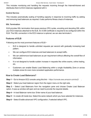 8/4/2021 Amazon Web Services - Quick Guide - Tutorialspoint
https://www.tutorialspoint.com/amazon_web_services/amazon_web_services_quick_guide.htm 27/100
This includes monitoring and handling the requests incoming through the Internet/intranet and
This includes monitoring and handling the requests incoming through the Internet/intranet and
distributes them to EC2 instances registered with it.
distributes them to EC2 instances registered with it.
Control Service
Control Service
This includes automatically scaling of handling capacity in response to incoming traffic by adding
This includes automatically scaling of handling capacity in response to incoming traffic by adding
and removing load balancers as required. It also performs fitness check of instances.
and removing load balancers as required. It also performs fitness check of instances.
SSL Termination
SSL Termination
ELB provides SSL termination that saves precious CPU cycles, encoding and decoding SSL within
ELB provides SSL termination that saves precious CPU cycles, encoding and decoding SSL within
your EC2 instances attached to the ELB. An X.509 certificate is required to be configured within the
your EC2 instances attached to the ELB. An X.509 certificate is required to be configured within the
ELB. This SSL connection in the EC2 instance is optional, we can also terminate it.
ELB. This SSL connection in the EC2 instance is optional, we can also terminate it.
Features of ELB
Features of ELB
Following are the most prominent features of ELB −
Following are the most prominent features of ELB −
ELS is designed to handle unlimited requests per second with gradually increasing load
ELS is designed to handle unlimited requests per second with gradually increasing load
pattern.
pattern.
We can configure EC2 instances and load balancers to accept traffic.
We can configure EC2 instances and load balancers to accept traffic.
We can add/remove load balancers as per requirement without affecting the overall flow of
We can add/remove load balancers as per requirement without affecting the overall flow of
information.
information.
It is not designed to handle sudden increase in requests like online exams, online trading,
It is not designed to handle sudden increase in requests like online exams, online trading,
etc.
etc.
Customers can enable Elastic Load Balancing within a single Availability Zone or across
Customers can enable Elastic Load Balancing within a single Availability Zone or across
multiple zones for even more consistent application performance.
multiple zones for even more consistent application performance.
How to Create Load Balancers?
How to Create Load Balancers?
Step 1
Step 1 − Go to Amazon EC2 console using this link −
− Go to Amazon EC2 console using this link − https://console.aws.amazon.com/ec2/
https://console.aws.amazon.com/ec2/ .
.
Step 2
Step 2 − Select your load balancer region from the region menu on the right side.
− Select your load balancer region from the region menu on the right side.
Step 3
Step 3 − Select Load Balancers from the navigation pane and choose Create Load Balancer
− Select Load Balancers from the navigation pane and choose Create Load Balancer
option. A pop-up window will open and we need to provide the required details.
option. A pop-up window will open and we need to provide the required details.
Step 4
Step 4 − In load Balancer name box: Enter name of your load balancer.
− In load Balancer name box: Enter name of your load balancer.
Step 5
Step 5 − In create LB inside box: Select the same network which you have selected for instances.
− In create LB inside box: Select the same network which you have selected for instances.
Step 6
Step 6 − Select Enable advanced VPC configuration, if selected default VPC.
− Select Enable advanced VPC configuration, if selected default VPC.
 