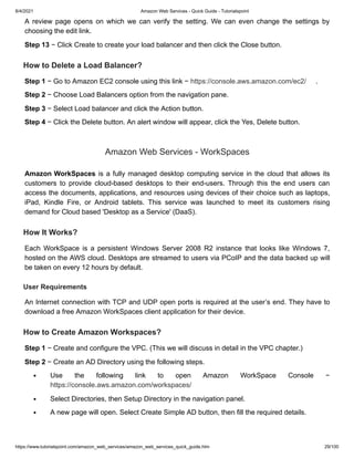 8/4/2021 Amazon Web Services - Quick Guide - Tutorialspoint
https://www.tutorialspoint.com/amazon_web_services/amazon_web_services_quick_guide.htm 29/100
A review page opens on which we can verify the setting. We can even change the settings by
A review page opens on which we can verify the setting. We can even change the settings by
choosing the edit link.
choosing the edit link.
Step 13
Step 13 − Click Create to create your load balancer and then click the Close button.
− Click Create to create your load balancer and then click the Close button.
How to Delete a Load Balancer?
How to Delete a Load Balancer?
Step 1
Step 1 − Go to Amazon EC2 console using this link −
− Go to Amazon EC2 console using this link − https://console.aws.amazon.com/ec2/
https://console.aws.amazon.com/ec2/ .
.
Step 2
Step 2 − Choose Load Balancers option from the navigation pane.
− Choose Load Balancers option from the navigation pane.
Step 3
Step 3 − Select Load balancer and click the Action button.
− Select Load balancer and click the Action button.
Step 4
Step 4 − Click the Delete button. An alert window will appear, click the Yes, Delete button.
− Click the Delete button. An alert window will appear, click the Yes, Delete button.
Amazon Web Services - WorkSpaces
Amazon Web Services - WorkSpaces
Amazon WorkSpaces
Amazon WorkSpaces is a fully managed desktop computing service in the cloud that allows its
is a fully managed desktop computing service in the cloud that allows its
customers to provide cloud-based desktops to their end-users. Through this the end users can
customers to provide cloud-based desktops to their end-users. Through this the end users can
access the documents, applications, and resources using devices of their choice such as laptops,
access the documents, applications, and resources using devices of their choice such as laptops,
iPad, Kindle Fire, or Android tablets. This service was launched to meet its customers rising
iPad, Kindle Fire, or Android tablets. This service was launched to meet its customers rising
demand for Cloud based 'Desktop as a Service' (DaaS).
demand for Cloud based 'Desktop as a Service' (DaaS).
How It Works?
How It Works?
Each WorkSpace is a persistent Windows Server 2008 R2 instance that looks like Windows 7,
Each WorkSpace is a persistent Windows Server 2008 R2 instance that looks like Windows 7,
hosted on the AWS cloud. Desktops are streamed to users via PCoIP and the data backed up will
hosted on the AWS cloud. Desktops are streamed to users via PCoIP and the data backed up will
be taken on every 12 hours by default.
be taken on every 12 hours by default.
User Requirements
User Requirements
An Internet connection with TCP and UDP open ports is required at the user’s end. They have to
An Internet connection with TCP and UDP open ports is required at the user’s end. They have to
download a free Amazon WorkSpaces client application for their device.
download a free Amazon WorkSpaces client application for their device.
How to Create Amazon Workspaces?
How to Create Amazon Workspaces?
Step 1
Step 1 − Create and configure the VPC. (This we will discuss in detail in the VPC chapter.)
− Create and configure the VPC. (This we will discuss in detail in the VPC chapter.)
Step 2
Step 2 − Create an AD Directory using the following steps.
− Create an AD Directory using the following steps.
Use the following link to open Amazon WorkSpace Console −
Use the following link to open Amazon WorkSpace Console −
https://console.aws.amazon.com/workspaces/
https://console.aws.amazon.com/workspaces/
Select Directories, then Setup Directory in the navigation panel.
Select Directories, then Setup Directory in the navigation panel.
A new page will open. Select Create Simple AD button, then fill the required details.
A new page will open. Select Create Simple AD button, then fill the required details.
 