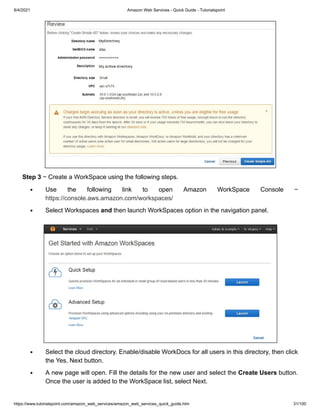 8/4/2021 Amazon Web Services - Quick Guide - Tutorialspoint
https://www.tutorialspoint.com/amazon_web_services/amazon_web_services_quick_guide.htm 31/100
Step 3
Step 3 − Create a WorkSpace using the following steps.
− Create a WorkSpace using the following steps.
Use the following link to open Amazon WorkSpace Console −
Use the following link to open Amazon WorkSpace Console −
https://console.aws.amazon.com/workspaces/
https://console.aws.amazon.com/workspaces/
Select Workspaces
Select Workspaces and
and then launch WorkSpaces option in the navigation panel.
then launch WorkSpaces option in the navigation panel.
Select the cloud directory. Enable/disable WorkDocs for all users in this directory, then click
Select the cloud directory. Enable/disable WorkDocs for all users in this directory, then click
the Yes, Next button.
the Yes, Next button.
A new page will open. Fill the details for the new user and select the
A new page will open. Fill the details for the new user and select the Create Users
Create Users button.
button.
Once the user is added to the WorkSpace list, select Next.
Once the user is added to the WorkSpace list, select Next.
 