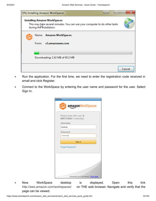 8/4/2021 Amazon Web Services - Quick Guide - Tutorialspoint
https://www.tutorialspoint.com/amazon_web_services/amazon_web_services_quick_guide.htm 33/100
Run the application. For the first time, we need to enter the registration code received in
Run the application. For the first time, we need to enter the registration code received in
email and click Register.
email and click Register.
Connect to the WorkSpace by entering the user name and password for the user. Select
Connect to the WorkSpace by entering the user name and password for the user. Select
Sign In.
Sign In.
Now WorkSpace desktop is displayed. Open this link
Now WorkSpace desktop is displayed. Open this link
http://aws.amazon.com/workspaces/
http://aws.amazon.com/workspaces/ on THE web browser. Navigate and verify that the
on THE web browser. Navigate and verify that the
page can be viewed.
page can be viewed.
 