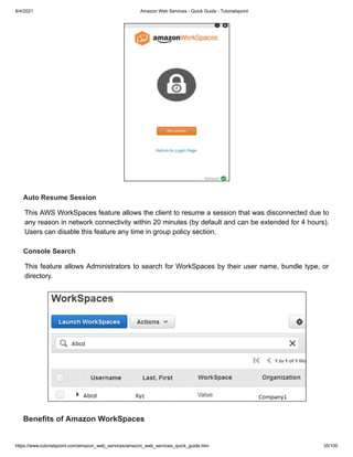 8/4/2021 Amazon Web Services - Quick Guide - Tutorialspoint
https://www.tutorialspoint.com/amazon_web_services/amazon_web_services_quick_guide.htm 35/100
Auto Resume Session
Auto Resume Session
This AWS WorkSpaces feature allows the client to resume a session that was disconnected due to
This AWS WorkSpaces feature allows the client to resume a session that was disconnected due to
any reason in network connectivity within 20 minutes (by default and can be extended for 4 hours).
any reason in network connectivity within 20 minutes (by default and can be extended for 4 hours).
Users can disable this feature any time in group policy section.
Users can disable this feature any time in group policy section.
Console Search
Console Search
This feature allows Administrators to search for WorkSpaces by their user name, bundle type, or
This feature allows Administrators to search for WorkSpaces by their user name, bundle type, or
directory.
directory.
Benefits of Amazon WorkSpaces
Benefits of Amazon WorkSpaces
 