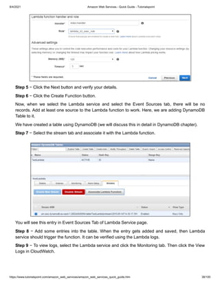 8/4/2021 Amazon Web Services - Quick Guide - Tutorialspoint
https://www.tutorialspoint.com/amazon_web_services/amazon_web_services_quick_guide.htm 38/100
Step 5
Step 5 − Click the Next button and verify your details.
− Click the Next button and verify your details.
Step 6
Step 6 − Click the Create Function button.
− Click the Create Function button.
Now, when we select the Lambda service and select the Event Sources tab, there will be no
Now, when we select the Lambda service and select the Event Sources tab, there will be no
records. Add at least one source to the Lambda function to work. Here, we are adding DynamoDB
records. Add at least one source to the Lambda function to work. Here, we are adding DynamoDB
Table to it.
Table to it.
We have created a table using DynamoDB (we will discuss this in detail in DynamoDB chapter).
We have created a table using DynamoDB (we will discuss this in detail in DynamoDB chapter).
Step 7
Step 7 − Select the stream tab and associate it with the Lambda function.
− Select the stream tab and associate it with the Lambda function.
You will see this entry in Event Sources Tab of Lambda Service page.
You will see this entry in Event Sources Tab of Lambda Service page.
Step 8
Step 8 − Add some entries into the table. When the entry gets added and saved, then Lambda
− Add some entries into the table. When the entry gets added and saved, then Lambda
service should trigger the function. It can be verified using the Lambda logs.
service should trigger the function. It can be verified using the Lambda logs.
Step 9
Step 9 − To view logs, select the Lambda service and click the Monitoring tab. Then click the View
− To view logs, select the Lambda service and click the Monitoring tab. Then click the View
Logs in CloudWatch.
Logs in CloudWatch.
 