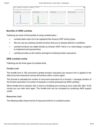 8/4/2021 Amazon Web Services - Quick Guide - Tutorialspoint
https://www.tutorialspoint.com/amazon_web_services/amazon_web_services_quick_guide.htm 39/100
Benefits of AWS Lambda
Benefits of AWS Lambda
Following are some of the benefits of using Lambda tasks −
Following are some of the benefits of using Lambda tasks −
Lambda tasks need not to be registered like Amazon SWF activity types.
Lambda tasks need not to be registered like Amazon SWF activity types.
We can use any existing Lambda functions that you’ve already defined in workflows.
We can use any existing Lambda functions that you’ve already defined in workflows.
Lambda functions are called directly by Amazon SWF; there is no need design a program
Lambda functions are called directly by Amazon SWF; there is no need design a program
to implement and execute them.
to implement and execute them.
Lambda provides us the metrics and logs for tracking function executions.
Lambda provides us the metrics and logs for tracking function executions.
AWS Lambda Limits
AWS Lambda Limits
Following are the three types of Lambda limits.
Following are the three types of Lambda limits.
Throttle Limit
Throttle Limit
The throttle limit is 100 concurrent Lambda function executions per account and is applied to the
The throttle limit is 100 concurrent Lambda function executions per account and is applied to the
total concurrent executions across all functions within a same region.
total concurrent executions across all functions within a same region.
The formula to calculate the number of concurrent executions for a function = (average duration of
The formula to calculate the number of concurrent executions for a function = (average duration of
the function execution) X (number of requests or events processed by AWS Lambda).
the function execution) X (number of requests or events processed by AWS Lambda).
When throttle limit is reached, then it returns a throttling error having an error code 429. After 15-30
When throttle limit is reached, then it returns a throttling error having an error code 429. After 15-30
minute you can start work again. The throttle limit can be increased by contacting AWS support
minute you can start work again. The throttle limit can be increased by contacting AWS support
center.
center.
Resources Limit
Resources Limit
The following table shows the list of resources limits for a Lambda function.
The following table shows the list of resources limits for a Lambda function.
 