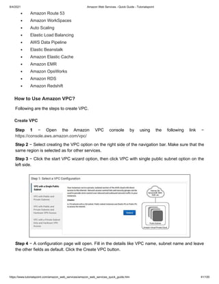 8/4/2021 Amazon Web Services - Quick Guide - Tutorialspoint
https://www.tutorialspoint.com/amazon_web_services/amazon_web_services_quick_guide.htm 41/100
Amazon Route 53
Amazon Route 53
Amazon WorkSpaces
Amazon WorkSpaces
Auto Scaling
Auto Scaling
Elastic Load Balancing
Elastic Load Balancing
AWS Data Pipeline
AWS Data Pipeline
Elastic Beanstalk
Elastic Beanstalk
Amazon Elastic Cache
Amazon Elastic Cache
Amazon EMR
Amazon EMR
Amazon OpsWorks
Amazon OpsWorks
Amazon RDS
Amazon RDS
Amazon Redshift
Amazon Redshift
How to Use Amazon VPC?
How to Use Amazon VPC?
Following are the steps to create VPC.
Following are the steps to create VPC.
Create VPC
Create VPC
Step 1
Step 1 − Open the Amazon VPC console by using the following link −
− Open the Amazon VPC console by using the following link −
https://console.aws.amazon.com/vpc/
https://console.aws.amazon.com/vpc/
Step 2
Step 2 − Select creating the VPC option on the right side of the navigation bar. Make sure that the
− Select creating the VPC option on the right side of the navigation bar. Make sure that the
same region is selected as for other services.
same region is selected as for other services.
Step 3
Step 3 − Click the start VPC wizard option, then click VPC with single public subnet option on the
− Click the start VPC wizard option, then click VPC with single public subnet option on the
left side.
left side.
Step 4
Step 4 − A configuration page will open. Fill in the details like VPC name, subnet name and leave
− A configuration page will open. Fill in the details like VPC name, subnet name and leave
the other fields as default. Click the Create VPC button.
the other fields as default. Click the Create VPC button.
 