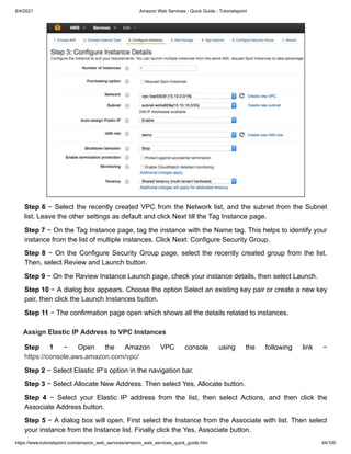 8/4/2021 Amazon Web Services - Quick Guide - Tutorialspoint
https://www.tutorialspoint.com/amazon_web_services/amazon_web_services_quick_guide.htm 44/100
Step 6
Step 6 − Select the recently created VPC from the Network list, and the subnet from the Subnet
− Select the recently created VPC from the Network list, and the subnet from the Subnet
list. Leave the other settings as default and click Next till the Tag Instance page.
list. Leave the other settings as default and click Next till the Tag Instance page.
Step 7
Step 7 − On the Tag Instance page, tag the instance with the Name tag. This helps to identify your
− On the Tag Instance page, tag the instance with the Name tag. This helps to identify your
instance from the list of multiple instances. Click Next: Configure Security Group.
instance from the list of multiple instances. Click Next: Configure Security Group.
Step 8
Step 8 − On the Configure Security Group page, select the recently created group from the list.
− On the Configure Security Group page, select the recently created group from the list.
Then, select Review and Launch button.
Then, select Review and Launch button.
Step 9
Step 9 − On the Review Instance Launch page, check your instance details, then select Launch.
− On the Review Instance Launch page, check your instance details, then select Launch.
Step 10
Step 10 − A dialog box appears. Choose the option Select an existing key pair or create a new key
− A dialog box appears. Choose the option Select an existing key pair or create a new key
pair, then click the Launch Instances button.
pair, then click the Launch Instances button.
Step 11
Step 11 − The confirmation page open which shows all the details related to instances.
− The confirmation page open which shows all the details related to instances.
Assign Elastic IP Address to VPC Instances
Assign Elastic IP Address to VPC Instances
Step 1
Step 1 − Open the Amazon VPC console using the following link −
− Open the Amazon VPC console using the following link −
https://console.aws.amazon.com/vpc/
https://console.aws.amazon.com/vpc/
Step 2
Step 2 − Select Elastic IP’s option in the navigation bar.
− Select Elastic IP’s option in the navigation bar.
Step 3
Step 3 − Select Allocate New Address. Then select Yes, Allocate button.
− Select Allocate New Address. Then select Yes, Allocate button.
Step 4
Step 4 − Select your Elastic IP address from the list, then select Actions, and then click the
− Select your Elastic IP address from the list, then select Actions, and then click the
Associate Address button.
Associate Address button.
Step 5
Step 5 − A dialog box will open. First select the Instance from the Associate with list. Then select
− A dialog box will open. First select the Instance from the Associate with list. Then select
your instance from the Instance list. Finally click the Yes, Associate button.
your instance from the Instance list. Finally click the Yes, Associate button.
 