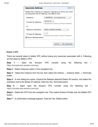 8/4/2021 Amazon Web Services - Quick Guide - Tutorialspoint
https://www.tutorialspoint.com/amazon_web_services/amazon_web_services_quick_guide.htm 45/100
Delete a VPC
Delete a VPC
There are several steps to delete VPC without losing any resources associated with it. Following
There are several steps to delete VPC without losing any resources associated with it. Following
are the steps to delete a VPC.
are the steps to delete a VPC.
Step 1
Step 1 − Open the Amazon VPC console using the following link −
− Open the Amazon VPC console using the following link −
https://console.aws.amazon.com/vpc/
https://console.aws.amazon.com/vpc/
Step 2
Step 2 − Select Instances option in the navigation bar.
− Select Instances option in the navigation bar.
Step 3
Step 3 − Select the Instance from the list, then select the Actions → Instance State → Terminate
− Select the Instance from the list, then select the Actions → Instance State → Terminate
button.
button.
Step 4
Step 4 − A new dialog box opens. Expand the Release attached Elastic IPs section, and select the
− A new dialog box opens. Expand the Release attached Elastic IPs section, and select the
checkbox next to the Elastic IP address. Click the Yes, Terminate button.
checkbox next to the Elastic IP address. Click the Yes, Terminate button.
Step 5
Step 5 − Again open the Amazon VPC console using the following link −
− Again open the Amazon VPC console using the following link −
https://console.aws.amazon.com/vpc/
https://console.aws.amazon.com/vpc/
Step 6
Step 6 − Select the VPC from the navigation bar. Then select Actions & finally click the Delete VPC
− Select the VPC from the navigation bar. Then select Actions & finally click the Delete VPC
button.
button.
Step 7
Step 7 − A confirmation message appears. Click the Yes, Delete button.
− A confirmation message appears. Click the Yes, Delete button.
 