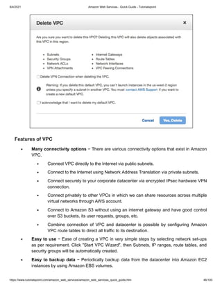 8/4/2021 Amazon Web Services - Quick Guide - Tutorialspoint
https://www.tutorialspoint.com/amazon_web_services/amazon_web_services_quick_guide.htm 46/100
Features of VPC
Features of VPC
Many connectivity options
Many connectivity options − There are various connectivity options that exist in Amazon
− There are various connectivity options that exist in Amazon
VPC.
VPC.
Connect VPC directly to the Internet via public subnets.
Connect VPC directly to the Internet via public subnets.
Connect to the Internet using Network Address Translation via private subnets.
Connect to the Internet using Network Address Translation via private subnets.
Connect securely to your corporate datacenter via encrypted IPsec hardware VPN
Connect securely to your corporate datacenter via encrypted IPsec hardware VPN
connection.
connection.
Connect privately to other VPCs in which we can share resources across multiple
Connect privately to other VPCs in which we can share resources across multiple
virtual networks through AWS account.
virtual networks through AWS account.
Connect to Amazon S3 without using an internet gateway and have good control
Connect to Amazon S3 without using an internet gateway and have good control
over S3 buckets, its user requests, groups, etc.
over S3 buckets, its user requests, groups, etc.
Combine connection of VPC and datacenter is possible by configuring Amazon
Combine connection of VPC and datacenter is possible by configuring Amazon
VPC route tables to direct all traffic to its destination.
VPC route tables to direct all traffic to its destination.
Easy to use
Easy to use − Ease of creating a VPC in very simple steps by selecting network set-ups
− Ease of creating a VPC in very simple steps by selecting network set-ups
as per requirement. Click "Start VPC Wizard", then Subnets, IP ranges, route tables, and
as per requirement. Click "Start VPC Wizard", then Subnets, IP ranges, route tables, and
security groups will be automatically created.
security groups will be automatically created.
Easy to backup data
Easy to backup data − Periodically backup data from the datacenter into Amazon EC2
− Periodically backup data from the datacenter into Amazon EC2
instances by using Amazon EBS volumes.
instances by using Amazon EBS volumes.
 