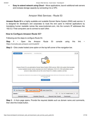 8/4/2021 Amazon Web Services - Quick Guide - Tutorialspoint
https://www.tutorialspoint.com/amazon_web_services/amazon_web_services_quick_guide.htm 47/100
Easy to extend network using Cloud
Easy to extend network using Cloud − Move applications, launch additional web servers
− Move applications, launch additional web servers
and increase storage capacity by connecting it to a VPC.
and increase storage capacity by connecting it to a VPC.
Amazon Web Services - Route 53
Amazon Web Services - Route 53
Amazon Route 53
Amazon Route 53 is a highly available and scalable Domain Name System (DNS) web service. It
is a highly available and scalable Domain Name System (DNS) web service. It
is designed for developers and corporates to route the end users to Internet applications by
is designed for developers and corporates to route the end users to Internet applications by
translating human readable names like www.mydomain.com, into the numeric IP addresses like
translating human readable names like www.mydomain.com, into the numeric IP addresses like
192.0.2.1 that computers use to connect to each other.
192.0.2.1 that computers use to connect to each other.
How to Configure Amazon Route 53?
How to Configure Amazon Route 53?
Following are the steps to configure Route 53.
Following are the steps to configure Route 53.
Step 1
Step 1 − Open the Amazon Route 53 console using this link −
− Open the Amazon Route 53 console using this link −
https://console.aws.amazon.com/route53/
https://console.aws.amazon.com/route53/ .
.
Step 2
Step 2 − Click create hosted zone option on the top left corner of the navigation bar.
− Click create hosted zone option on the top left corner of the navigation bar.
Step 3
Step 3 − A form page opens. Provide the required details such as domain name and comments,
− A form page opens. Provide the required details such as domain name and comments,
then click the Create button.
then click the Create button.
 
