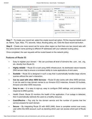 8/4/2021 Amazon Web Services - Quick Guide - Tutorialspoint
https://www.tutorialspoint.com/amazon_web_services/amazon_web_services_quick_guide.htm 49/100
Step 7
Step 7 − To create your record set, select the create record set option. Fill the required details such
− To create your record set, select the create record set option. Fill the required details such
as: Name, Type, Alias, TTL seconds, Value, Routing policy, etc. Click the Save record set button.
as: Name, Type, Alias, TTL seconds, Value, Routing policy, etc. Click the Save record set button.
Step 8
Step 8 − Create one more record set for some other region so that there are two record sets with
− Create one more record set for some other region so that there are two record sets with
the same domain name pointing to different IP addresses with your selected routing policy.
the same domain name pointing to different IP addresses with your selected routing policy.
Once completed, the user requests will be routed based on the network policy.
Once completed, the user requests will be routed based on the network policy.
Features of Route 53
Features of Route 53
Easy to register your domain − We can purchase all level of domains like .com, .net, .org,
Easy to register your domain − We can purchase all level of domains like .com, .net, .org,
etc. directly from Route 53.
etc. directly from Route 53.
Highly reliable
Highly reliable − Route 53 is built using AWS infrastructure. Its distributed nature towards
− Route 53 is built using AWS infrastructure. Its distributed nature towards
DNS servers help to ensure a consistent ability to route applications of end users.
DNS servers help to ensure a consistent ability to route applications of end users.
Scalable
Scalable − Route 53 is designed in such a way that it automatically handles large volume
− Route 53 is designed in such a way that it automatically handles large volume
queries without the user’s interaction.
queries without the user’s interaction.
Can be used with other AWS Services
Can be used with other AWS Services − Route 53 also works with other AWS services.
− Route 53 also works with other AWS services.
It can be used to map domain names to our Amazon EC2 instances, Amazon S3 buckets,
It can be used to map domain names to our Amazon EC2 instances, Amazon S3 buckets,
Amazon and other AWS resources.
Amazon and other AWS resources.
Easy to use
Easy to use − It is easy to sign-up, easy to configure DNS settings, and provides quick
− It is easy to sign-up, easy to configure DNS settings, and provides quick
response to DNS queries.
response to DNS queries.
Health Check: Route 53 monitors the health of the application. If an outage is detected,
Health Check: Route 53 monitors the health of the application. If an outage is detected,
then it automatically redirects the users to a healthy resource.
then it automatically redirects the users to a healthy resource.
Cost-Effective
Cost-Effective − Pay only for the domain service and the number of queries that the
− Pay only for the domain service and the number of queries that the
service answers for each domain.
service answers for each domain.
Secure
Secure − By integrating Route 53 with AWS (IAM), there is complete control over every
− By integrating Route 53 with AWS (IAM), there is complete control over every
user within the AWS account, such as deciding which user can access which part of Route
user within the AWS account, such as deciding which user can access which part of Route
53.
53.
 