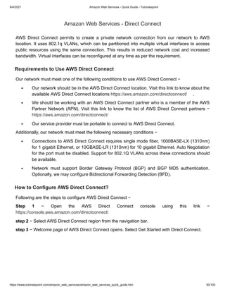 8/4/2021 Amazon Web Services - Quick Guide - Tutorialspoint
https://www.tutorialspoint.com/amazon_web_services/amazon_web_services_quick_guide.htm 50/100
Amazon Web Services - Direct Connect
Amazon Web Services - Direct Connect
AWS Direct Connect permits to create a private network connection from our network to AWS
AWS Direct Connect permits to create a private network connection from our network to AWS
location. It uses 802.1q VLANs, which can be partitioned into multiple virtual interfaces to access
location. It uses 802.1q VLANs, which can be partitioned into multiple virtual interfaces to access
public resources using the same connection. This results in reduced network cost and increased
public resources using the same connection. This results in reduced network cost and increased
bandwidth. Virtual interfaces can be reconfigured at any time as per the requirement.
bandwidth. Virtual interfaces can be reconfigured at any time as per the requirement.
Requirements to Use AWS Direct Connect
Requirements to Use AWS Direct Connect
Our network must meet one of the following conditions to use AWS Direct Connect −
Our network must meet one of the following conditions to use AWS Direct Connect −
Our network should be in the AWS Direct Connect location. Visit this link to know about the
Our network should be in the AWS Direct Connect location. Visit this link to know about the
available AWS Direct Connect locations
available AWS Direct Connect locations https://aws.amazon.com/directconnect/
https://aws.amazon.com/directconnect/ .
.
We should be working with an AWS Direct Connect partner who is a member of the AWS
We should be working with an AWS Direct Connect partner who is a member of the AWS
Partner Network (APN). Visit this link to know the list of AWS Direct Connect partners −
Partner Network (APN). Visit this link to know the list of AWS Direct Connect partners −
https://aws.amazon.com/directconnect/
https://aws.amazon.com/directconnect/
Our service provider must be portable to connect to AWS Direct Connect.
Our service provider must be portable to connect to AWS Direct Connect.
Additionally, our network must meet the following necessary conditions −
Additionally, our network must meet the following necessary conditions −
Connections to AWS Direct Connect requires single mode fiber, 1000BASE-LX (1310nm)
Connections to AWS Direct Connect requires single mode fiber, 1000BASE-LX (1310nm)
for 1 gigabit Ethernet, or 10GBASE-LR (1310nm) for 10 gigabit Ethernet. Auto Negotiation
for 1 gigabit Ethernet, or 10GBASE-LR (1310nm) for 10 gigabit Ethernet. Auto Negotiation
for the port must be disabled. Support for 802.1Q VLANs across these connections should
for the port must be disabled. Support for 802.1Q VLANs across these connections should
be available.
be available.
Network must support Border Gateway Protocol (BGP) and BGP MD5 authentication.
Network must support Border Gateway Protocol (BGP) and BGP MD5 authentication.
Optionally, we may configure Bidirectional Forwarding Detection (BFD).
Optionally, we may configure Bidirectional Forwarding Detection (BFD).
How to Configure AWS Direct Connect?
How to Configure AWS Direct Connect?
Following are the steps to configure AWS Direct Connect −
Following are the steps to configure AWS Direct Connect −
Step 1
Step 1 − Open the AWS Direct Connect console using this link −
− Open the AWS Direct Connect console using this link −
https://console.aws.amazon.com/directconnect/
https://console.aws.amazon.com/directconnect/
step 2
step 2 − Select AWS Direct Connect region from the navigation bar.
− Select AWS Direct Connect region from the navigation bar.
step 3
step 3 − Welcome page of AWS Direct Connect opens. Select Get Started with Direct Connect.
− Welcome page of AWS Direct Connect opens. Select Get Started with Direct Connect.
 