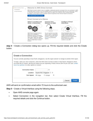 8/4/2021 Amazon Web Services - Quick Guide - Tutorialspoint
https://www.tutorialspoint.com/amazon_web_services/amazon_web_services_quick_guide.htm 51/100
step 4
step 4 − Create a Connection dialog box opens up. Fill the required details and click the Create
− Create a Connection dialog box opens up. Fill the required details and click the Create
button.
button.
AWS will send an confirmation email within 72 hours to the authorized user.
AWS will send an confirmation email within 72 hours to the authorized user.
Step 5
Step 5 − Create a Virtual Interface using the following steps.
− Create a Virtual Interface using the following steps.
Open AWS console page again.
Open AWS console page again.
Select Connection in the navigation bar, then select Create Virtual Interface. Fill the
Select Connection in the navigation bar, then select Create Virtual Interface. Fill the
required details and click the Continue button.
required details and click the Continue button.
 
