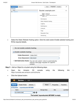 8/4/2021 Amazon Web Services - Quick Guide - Tutorialspoint
https://www.tutorialspoint.com/amazon_web_services/amazon_web_services_quick_guide.htm 55/100
Select the Static Website Hosting option. Click the radio button Enable website hosting and
Select the Static Website Hosting option. Click the radio button Enable website hosting and
fill the required details.
fill the required details.
Step 3
Step 3 − Add an Object to a bucket using the following steps.
− Add an Object to a bucket using the following steps.
Open the Amazon S3 console using the following link −
Open the Amazon S3 console using the following link −
https://console.aws.amazon.com/s3/home
https://console.aws.amazon.com/s3/home
Click the Upload button.
Click the Upload button.
 