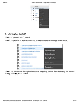 8/4/2021 Amazon Web Services - Quick Guide - Tutorialspoint
https://www.tutorialspoint.com/amazon_web_services/amazon_web_services_quick_guide.htm 58/100
How to Empty a Bucket?
How to Empty a Bucket?
Step 1
Step 1 − Open Amazon S3 console.
− Open Amazon S3 console.
Step 2
Step 2 − Right-click on the bucket that is to be emptied and click the empty bucket option.
− Right-click on the bucket that is to be emptied and click the empty bucket option.
Step 3
Step 3 − A confirmation message will appear on the pop-up window. Read it carefully and click the
− A confirmation message will appear on the pop-up window. Read it carefully and click the
Empty bucket
Empty bucket button to confirm.
button to confirm.
 