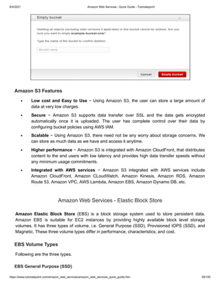 8/4/2021 Amazon Web Services - Quick Guide - Tutorialspoint
https://www.tutorialspoint.com/amazon_web_services/amazon_web_services_quick_guide.htm 59/100
Amazon S3 Features
Amazon S3 Features
Low cost and Easy to Use
Low cost and Easy to Use − Using Amazon S3, the user can store a large amount of
− Using Amazon S3, the user can store a large amount of
data at very low charges.
data at very low charges.
Secure
Secure − Amazon S3 supports data transfer over SSL and the data gets encrypted
− Amazon S3 supports data transfer over SSL and the data gets encrypted
automatically once it is uploaded. The user has complete control over their data by
automatically once it is uploaded. The user has complete control over their data by
configuring bucket policies using AWS IAM.
configuring bucket policies using AWS IAM.
Scalable
Scalable − Using Amazon S3, there need not be any worry about storage concerns. We
− Using Amazon S3, there need not be any worry about storage concerns. We
can store as much data as we have and access it anytime.
can store as much data as we have and access it anytime.
Higher performance
Higher performance − Amazon S3 is integrated with Amazon CloudFront, that distributes
− Amazon S3 is integrated with Amazon CloudFront, that distributes
content to the end users with low latency and provides high data transfer speeds without
content to the end users with low latency and provides high data transfer speeds without
any minimum usage commitments.
any minimum usage commitments.
Integrated with AWS services
Integrated with AWS services − Amazon S3 integrated with AWS services include
− Amazon S3 integrated with AWS services include
Amazon CloudFront, Amazon CLoudWatch, Amazon Kinesis, Amazon RDS, Amazon
Amazon CloudFront, Amazon CLoudWatch, Amazon Kinesis, Amazon RDS, Amazon
Route 53, Amazon VPC, AWS Lambda, Amazon EBS, Amazon Dynamo DB, etc.
Route 53, Amazon VPC, AWS Lambda, Amazon EBS, Amazon Dynamo DB, etc.
Amazon Web Services - Elastic Block Store
Amazon Web Services - Elastic Block Store
Amazon Elastic Block Store
Amazon Elastic Block Store (EBS) is a block storage system used to store persistent data.
(EBS) is a block storage system used to store persistent data.
Amazon EBS is suitable for EC2 instances by providing highly available block level storage
Amazon EBS is suitable for EC2 instances by providing highly available block level storage
volumes. It has three types of volume, i.e. General Purpose (SSD), Provisioned IOPS (SSD), and
volumes. It has three types of volume, i.e. General Purpose (SSD), Provisioned IOPS (SSD), and
Magnetic. These three volume types differ in performance, characteristics, and cost.
Magnetic. These three volume types differ in performance, characteristics, and cost.
EBS Volume Types
EBS Volume Types
Following are the three types.
Following are the three types.
EBS General Purpose (SSD)
EBS General Purpose (SSD)
 