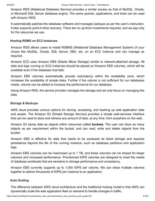 8/4/2021 Amazon Web Services - Quick Guide - Tutorialspoint
https://www.tutorialspoint.com/amazon_web_services/amazon_web_services_quick_guide.htm 6/100
Amazon RDS (Relational Database Service) provides a similar access as that of MySQL, Oracle,
Amazon RDS (Relational Database Service) provides a similar access as that of MySQL, Oracle,
or Microsoft SQL Server database engine. The same queries, applications, and tools can be used
or Microsoft SQL Server database engine. The same queries, applications, and tools can be used
with Amazon RDS.
with Amazon RDS.
It automatically patches the database software and manages backups as per the user’s instruction.
It automatically patches the database software and manages backups as per the user’s instruction.
It also supports point-in-time recovery. There are no up-front investments required, and we pay only
It also supports point-in-time recovery. There are no up-front investments required, and we pay only
for the resources we use.
for the resources we use.
Hosting RDMS on EC2 Instances
Hosting RDMS on EC2 Instances
Amazon RDS allows users to install RDBMS (Relational Database Management System) of your
Amazon RDS allows users to install RDBMS (Relational Database Management System) of your
choice like MySQL, Oracle, SQL Server, DB2, etc. on an EC2 instance and can manage as
choice like MySQL, Oracle, SQL Server, DB2, etc. on an EC2 instance and can manage as
required.
required.
Amazon EC2 uses Amazon EBS (Elastic Block Storage) similar to network-attached storage. All
Amazon EC2 uses Amazon EBS (Elastic Block Storage) similar to network-attached storage. All
data and logs running on EC2 instances should be placed on Amazon EBS volumes, which will be
data and logs running on EC2 instances should be placed on Amazon EBS volumes, which will be
available even if the database host fails.
available even if the database host fails.
Amazon EBS volumes automatically provide redundancy within the availability zone, which
Amazon EBS volumes automatically provide redundancy within the availability zone, which
increases the availability of simple disks. Further if the volume is not sufficient for our databases
increases the availability of simple disks. Further if the volume is not sufficient for our databases
needs, volume can be added to increase the performance for our database.
needs, volume can be added to increase the performance for our database.
Using Amazon RDS, the service provider manages the storage and we only focus on managing the
Using Amazon RDS, the service provider manages the storage and we only focus on managing the
data.
data.
Storage & Backups
Storage & Backups
AWS cloud provides various options for storing, accessing, and backing up web application data
AWS cloud provides various options for storing, accessing, and backing up web application data
and assets. The Amazon S3 (Simple Storage Service) provides a simple web-services interface
and assets. The Amazon S3 (Simple Storage Service) provides a simple web-services interface
that can be used to store and retrieve any amount of data, at any time, from anywhere on the web.
that can be used to store and retrieve any amount of data, at any time, from anywhere on the web.
Amazon S3 stores data as objects within resources called
Amazon S3 stores data as objects within resources called buckets
buckets. The user can store as many
. The user can store as many
objects as per requirement within the bucket, and can read, write and delete objects from the
objects as per requirement within the bucket, and can read, write and delete objects from the
bucket.
bucket.
Amazon EBS is effective for data that needs to be accessed as block storage and requires
Amazon EBS is effective for data that needs to be accessed as block storage and requires
persistence beyond the life of the running instance, such as database partitions and application
persistence beyond the life of the running instance, such as database partitions and application
logs.
logs.
Amazon EBS volumes can be maximized up to 1 TB, and these volumes can be striped for larger
Amazon EBS volumes can be maximized up to 1 TB, and these volumes can be striped for larger
volumes and increased performance. Provisioned IOPS volumes are designed to meet the needs
volumes and increased performance. Provisioned IOPS volumes are designed to meet the needs
of database workloads that are sensitive to storage performance and consistency.
of database workloads that are sensitive to storage performance and consistency.
Amazon EBS currently supports up to 1,000 IOPS per volume. We can stripe multiple volumes
Amazon EBS currently supports up to 1,000 IOPS per volume. We can stripe multiple volumes
together to deliver thousands of IOPS per instance to an application.
together to deliver thousands of IOPS per instance to an application.
Auto Scaling
Auto Scaling
The difference between AWS cloud architecture and the traditional hosting model is that AWS can
The difference between AWS cloud architecture and the traditional hosting model is that AWS can
dynamically scale the web application fleet on demand to handle changes in traffic.
dynamically scale the web application fleet on demand to handle changes in traffic.
 