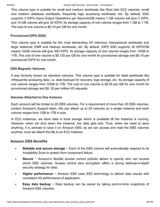 8/4/2021 Amazon Web Services - Quick Guide - Tutorialspoint
https://www.tutorialspoint.com/amazon_web_services/amazon_web_services_quick_guide.htm 60/100
This volume type is suitable for small and medium workloads like Root disk EC2 volumes, small
This volume type is suitable for small and medium workloads like Root disk EC2 volumes, small
and medium database workloads, frequently logs accessing workloads, etc. By default, SSD
and medium database workloads, frequently logs accessing workloads, etc. By default, SSD
supports 3 IOPS (Input Output Operations per Second)/GB means 1 GB volume will give 3 IOPS,
supports 3 IOPS (Input Output Operations per Second)/GB means 1 GB volume will give 3 IOPS,
and 10 GB volume will give 30 IOPS. Its storage capacity of one volume ranges from 1 GB to 1 TB.
and 10 GB volume will give 30 IOPS. Its storage capacity of one volume ranges from 1 GB to 1 TB.
The cost of one volume is $0.10 per GB for one month.
The cost of one volume is $0.10 per GB for one month.
Provisioned IOPS (SSD)
Provisioned IOPS (SSD)
This volume type is suitable for the most demanding I/O intensive, transactional workloads and
This volume type is suitable for the most demanding I/O intensive, transactional workloads and
large relational, EMR and Hadoop workloads, etc. By default, IOPS SSD supports 30 IOPS/GB
large relational, EMR and Hadoop workloads, etc. By default, IOPS SSD supports 30 IOPS/GB
means 10GB volume will give 300 IOPS. Its storage capacity of one volume ranges from 10GB to
means 10GB volume will give 300 IOPS. Its storage capacity of one volume ranges from 10GB to
1TB. The cost of one volume is $0.125 per GB for one month for provisioned storage and $0.10 per
1TB. The cost of one volume is $0.125 per GB for one month for provisioned storage and $0.10 per
provisioned IOPS for one month.
provisioned IOPS for one month.
EBS Magnetic Volumes
EBS Magnetic Volumes
It was formerly known as standard volumes. This volume type is suitable for ideal workloads like
It was formerly known as standard volumes. This volume type is suitable for ideal workloads like
infrequently accessing data, i.e. data backups for recovery, logs storage, etc. Its storage capacity of
infrequently accessing data, i.e. data backups for recovery, logs storage, etc. Its storage capacity of
one volume ranges from 10GB to 1TB. The cost of one volume is $0.05 per GB for one month for
one volume ranges from 10GB to 1TB. The cost of one volume is $0.05 per GB for one month for
provisioned storage and $0. 05 per million I/O requests.
provisioned storage and $0. 05 per million I/O requests.
Volumes Attached to One Instance
Volumes Attached to One Instance
Each account will be limited to 20 EBS volumes. For a requirement of more than 20 EBS volumes,
Each account will be limited to 20 EBS volumes. For a requirement of more than 20 EBS volumes,
contact Amazon’s Support team. We can attach up to 20 volumes on a single instance and each
contact Amazon’s Support team. We can attach up to 20 volumes on a single instance and each
volume ranges from 1GB to 1TB in size.
volume ranges from 1GB to 1TB in size.
In EC2 instances, we store data in local storage which is available till the instance is running.
In EC2 instances, we store data in local storage which is available till the instance is running.
However, when we shut down the instance, the data gets lost. Thus, when we need to save
However, when we shut down the instance, the data gets lost. Thus, when we need to save
anything, it is advised to save it on Amazon EBS, as we can access and read the EBS volumes
anything, it is advised to save it on Amazon EBS, as we can access and read the EBS volumes
anytime, once we attach the file to an EC2 instance.
anytime, once we attach the file to an EC2 instance.
Amazon EBS Benefits
Amazon EBS Benefits
Reliable and secure storage
Reliable and secure storage − Each of the EBS volume will automatically respond to its
− Each of the EBS volume will automatically respond to its
Availability Zone to protect from component failure.
Availability Zone to protect from component failure.
Secure
Secure − Amazon’s flexible access control policies allows to specify who can access
− Amazon’s flexible access control policies allows to specify who can access
which EBS volumes. Access control plus encryption offers a strong defense-in-depth
which EBS volumes. Access control plus encryption offers a strong defense-in-depth
security strategy for data.
security strategy for data.
Higher performance
Higher performance − Amazon EBS uses SSD technology to deliver data results with
− Amazon EBS uses SSD technology to deliver data results with
consistent I/O performance of application.
consistent I/O performance of application.
Easy data backup
Easy data backup − Data backup can be saved by taking point-in-time snapshots of
− Data backup can be saved by taking point-in-time snapshots of
Amazon EBS volumes.
Amazon EBS volumes.
 