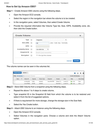 8/4/2021 Amazon Web Services - Quick Guide - Tutorialspoint
https://www.tutorialspoint.com/amazon_web_services/amazon_web_services_quick_guide.htm 61/100
How to Set Up Amazon EBS?
How to Set Up Amazon EBS?
Step 1
Step 1 − Create Amazon EBS volume using the following steps.
− Create Amazon EBS volume using the following steps.
Open the Amazon EC2 console.
Open the Amazon EC2 console.
Select the region in the navigation bar where the volume is to be created.
Select the region in the navigation bar where the volume is to be created.
In the navigation pane, select Volumes, then select Create Volume.
In the navigation pane, select Volumes, then select Create Volume.
Provide the required information like Volume Type list, Size, IOPS, Availability zone, etc.
Provide the required information like Volume Type list, Size, IOPS, Availability zone, etc.
then click the Create button.
then click the Create button.
The volume names can be seen in the volumes list.
The volume names can be seen in the volumes list.
Step 2
Step 2 − Store EBS Volume from a snapshot using the following steps.
− Store EBS Volume from a snapshot using the following steps.
Repeat the above 1 to 4 steps to create volume.
Repeat the above 1 to 4 steps to create volume.
Type snapshot ID in the Snapshot ID field from which the volume is to be restored and
Type snapshot ID in the Snapshot ID field from which the volume is to be restored and
select it from the list of suggested options.
select it from the list of suggested options.
If there is requirement for more storage, change the storage size in the Size field.
If there is requirement for more storage, change the storage size in the Size field.
Select the Yes Create button.
Select the Yes Create button.
Step 3
Step 3 − Attach EBS Volume to an Instance using the following steps.
− Attach EBS Volume to an Instance using the following steps.
Open the Amazon EC2 console.
Open the Amazon EC2 console.
Select Volumes in the navigation pane. Choose a volume and click the Attach Volume
Select Volumes in the navigation pane. Choose a volume and click the Attach Volume
option.
option.
 