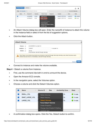 8/4/2021 Amazon Web Services - Quick Guide - Tutorialspoint
https://www.tutorialspoint.com/amazon_web_services/amazon_web_services_quick_guide.htm 62/100
An Attach Volume dialog box will open. Enter the name/ID of instance to attach the volume
An Attach Volume dialog box will open. Enter the name/ID of instance to attach the volume
in the Instance field or select it from the list of suggestion options.
in the Instance field or select it from the list of suggestion options.
Click the Attach button.
Click the Attach button.
Connect to instance and make the volume available.
Connect to instance and make the volume available.
Step 4
Step 4 − Detach a volume from Instance.
− Detach a volume from Instance.
First, use the command /dev/sdh in cmd to unmount the device.
First, use the command /dev/sdh in cmd to unmount the device.
Open the Amazon EC2 console.
Open the Amazon EC2 console.
In the navigation pane, select the Volumes option.
In the navigation pane, select the Volumes option.
Choose a volume and click the Detach Volumes option.
Choose a volume and click the Detach Volumes option.
A confirmation dialog box opens. Click the Yes, Detach button to confirm.
A confirmation dialog box opens. Click the Yes, Detach button to confirm.
 