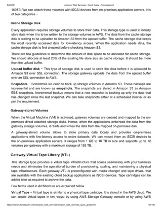 8/4/2021 Amazon Web Services - Quick Guide - Tutorialspoint
https://www.tutorialspoint.com/amazon_web_services/amazon_web_services_quick_guide.htm 64/100
150TB. We can attach these volumes with iSCSI devices from on-premises application servers. It is
150TB. We can attach these volumes with iSCSI devices from on-premises application servers. It is
of two categories −
of two categories −
Cache Storage Disk
Cache Storage Disk
Every application requires storage volumes to store their data. This storage type is used to initially
Every application requires storage volumes to store their data. This storage type is used to initially
store data when it is to be written to the storage volumes in AWS. The data from the cache storage
store data when it is to be written to the storage volumes in AWS. The data from the cache storage
disk is waiting to be uploaded to Amazon S3 from the upload buffer. The cache storage disk keeps
disk is waiting to be uploaded to Amazon S3 from the upload buffer. The cache storage disk keeps
the most recently accessed data for low-latency access. When the application needs data, the
the most recently accessed data for low-latency access. When the application needs data, the
cache storage disk is first checked before checking Amazon S3.
cache storage disk is first checked before checking Amazon S3.
There are few guidelines to determine the amount of disk space to be allocated for cache storage.
There are few guidelines to determine the amount of disk space to be allocated for cache storage.
We should allocate at least 20% of the existing file store size as cache storage. It should be more
We should allocate at least 20% of the existing file store size as cache storage. It should be more
than the upload buffer.
than the upload buffer.
Upload buffer disk
Upload buffer disk − This type of storage disk is used to store the data before it is uploaded to
− This type of storage disk is used to store the data before it is uploaded to
Amazon S3 over SSL connection. The storage gateway uploads the data from the upload buffer
Amazon S3 over SSL connection. The storage gateway uploads the data from the upload buffer
over an SSL connection to AWS.
over an SSL connection to AWS.
Snapshots
Snapshots − Sometimes we need to back up storage volumes in Amazon S3. These backups are
− Sometimes we need to back up storage volumes in Amazon S3. These backups are
incremental and are known as
incremental and are known as snapshots
snapshots. The snapshots are stored in Amazon S3 as Amazon
. The snapshots are stored in Amazon S3 as Amazon
EBS snapshots. Incremental backup means that a new snapshot is backing up only the data that
EBS snapshots. Incremental backup means that a new snapshot is backing up only the data that
has changed since the last snapshot. We can take snapshots either at a scheduled interval or as
has changed since the last snapshot. We can take snapshots either at a scheduled interval or as
per the requirement.
per the requirement.
Gateway-stored Volumes
Gateway-stored Volumes
When the Virtual Machine (VM) is activated, gateway volumes are created and mapped to the on-
When the Virtual Machine (VM) is activated, gateway volumes are created and mapped to the on-
premises direct-attached storage disks. Hence, when the applications write/read the data from the
premises direct-attached storage disks. Hence, when the applications write/read the data from the
gateway storage volumes, it reads and writes the data from the mapped on-premises disk.
gateway storage volumes, it reads and writes the data from the mapped on-premises disk.
A gateway-stored volume allows to store primary data locally and provides on-premises
A gateway-stored volume allows to store primary data locally and provides on-premises
applications with low-latency access to entire datasets. We can mount them as iSCSI devices to
applications with low-latency access to entire datasets. We can mount them as iSCSI devices to
the on-premises application servers. It ranges from 1 GB to 16 TB in size and supports up to 12
the on-premises application servers. It ranges from 1 GB to 16 TB in size and supports up to 12
volumes per gateway with a maximum storage of 192 TB.
volumes per gateway with a maximum storage of 192 TB.
Gateway-Virtual Tape Library (VTL)
Gateway-Virtual Tape Library (VTL)
This storage type provides a virtual tape infrastructure that scales seamlessly with your business
This storage type provides a virtual tape infrastructure that scales seamlessly with your business
needs and eliminates the operational burden of provisioning, scaling, and maintaining a physical
needs and eliminates the operational burden of provisioning, scaling, and maintaining a physical
tape infrastructure. Each gateway-VTL is preconfigured with media changer and tape drives, that
tape infrastructure. Each gateway-VTL is preconfigured with media changer and tape drives, that
are available with the existing client backup applications as iSCSI devices. Tape cartridges can be
are available with the existing client backup applications as iSCSI devices. Tape cartridges can be
added later as required to archive the data.
added later as required to archive the data.
Few terms used in Architecture are explained below.
Few terms used in Architecture are explained below.
Virtual Tape
Virtual Tape − Virtual tape is similar to a physical tape cartridge. It is stored in the AWS cloud. We
− Virtual tape is similar to a physical tape cartridge. It is stored in the AWS cloud. We
can create virtual tapes in two ways: by using AWS Storage Gateway console or by using AWS
can create virtual tapes in two ways: by using AWS Storage Gateway console or by using AWS
 