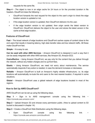 8/4/2021 Amazon Web Services - Quick Guide - Tutorialspoint
https://www.tutorialspoint.com/amazon_web_services/amazon_web_services_quick_guide.htm 66/100
requests for the same file.
requests for the same file.
Step 4
Step 4 − The object is now in an edge cache for 24 hours or for the provided duration in file
− The object is now in an edge cache for 24 hours or for the provided duration in file
headers. CloudFront does the following −
headers. CloudFront does the following −
CloudFront forwards the next request for the object to the user’s origin to check the edge
CloudFront forwards the next request for the object to the user’s origin to check the edge
location version is updated or not.
location version is updated or not.
If the edge location version is updated, then CloudFront delivers it to the user.
If the edge location version is updated, then CloudFront delivers it to the user.
If the edge location version is not updated, then origin sends the latest version to
If the edge location version is not updated, then origin sends the latest version to
CloudFront. CloudFront delivers the object to the user and stores the latest version in the
CloudFront. CloudFront delivers the object to the user and stores the latest version in the
cache at that edge location.
cache at that edge location.
Features of CloudFront
Features of CloudFront
Fast
Fast − The broad network of edge locations and CloudFront caches copies of content close to the
− The broad network of edge locations and CloudFront caches copies of content close to the
end users that results in lowering latency, high data transfer rates and low network traffic. All these
end users that results in lowering latency, high data transfer rates and low network traffic. All these
make CloudFront fast.
make CloudFront fast.
Simple
Simple − It is easy to use.
− It is easy to use.
Can be used with other AWS Services
Can be used with other AWS Services − Amazon CloudFront is designed in such a way that it
− Amazon CloudFront is designed in such a way that it
can be easily integrated with other AWS services, like Amazon S3, Amazon EC2.
can be easily integrated with other AWS services, like Amazon S3, Amazon EC2.
Cost-effective
Cost-effective − Using Amazon CloudFront, we pay only for the content that you deliver through
− Using Amazon CloudFront, we pay only for the content that you deliver through
the network, without any hidden charges and no up-front fees.
the network, without any hidden charges and no up-front fees.
Elastic
Elastic − Using Amazon CloudFront, we need not worry about maintenance. The service
− Using Amazon CloudFront, we need not worry about maintenance. The service
automatically responds if any action is needed, in case the demand increases or decreases.
automatically responds if any action is needed, in case the demand increases or decreases.
Reliable
Reliable − Amazon CloudFront is built on Amazon’s highly reliable infrastructure, i.e. its edge
− Amazon CloudFront is built on Amazon’s highly reliable infrastructure, i.e. its edge
locations will automatically re-route the end users to the next nearest location, if required in some
locations will automatically re-route the end users to the next nearest location, if required in some
situations.
situations.
Global
Global − Amazon CloudFront uses a global network of edge locations located in most of the
− Amazon CloudFront uses a global network of edge locations located in most of the
regions.
regions.
How to Set Up AWS CloudFront?
How to Set Up AWS CloudFront?
AWS CloudFront can be set up using the following steps.
AWS CloudFront can be set up using the following steps.
Step 1
Step 1 − Sign in to AWS management console using the following link −
− Sign in to AWS management console using the following link −
https://console.aws.amazon.com/
https://console.aws.amazon.com/
Step 2
Step 2 − Upload Amazon S3 and choose every permission public. (How to upload content to S3
− Upload Amazon S3 and choose every permission public. (How to upload content to S3
bucket is discussed in chapter 14)
bucket is discussed in chapter 14)
Step 3
Step 3 − Create a CloudFront Web Distribution using the following steps.
− Create a CloudFront Web Distribution using the following steps.
Open CloudFront console using the following link −
Open CloudFront console using the following link −
https://console.aws.amazon.com/cloudfront/
https://console.aws.amazon.com/cloudfront/
 