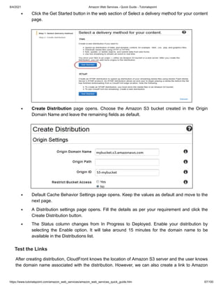 8/4/2021 Amazon Web Services - Quick Guide - Tutorialspoint
https://www.tutorialspoint.com/amazon_web_services/amazon_web_services_quick_guide.htm 67/100
Click the Get Started button in the web section of Select a delivery method for your content
Click the Get Started button in the web section of Select a delivery method for your content
page.
page.
Create Distribution
Create Distribution page opens. Choose the Amazon S3 bucket created in the Origin
page opens. Choose the Amazon S3 bucket created in the Origin
Domain Name and leave the remaining fields as default.
Domain Name and leave the remaining fields as default.
Default Cache Behavior Settings page opens. Keep the values as default and move to the
Default Cache Behavior Settings page opens. Keep the values as default and move to the
next page.
next page.
A Distribution settings page opens. Fill the details as per your requirement and click the
A Distribution settings page opens. Fill the details as per your requirement and click the
Create Distribution button.
Create Distribution button.
The Status column changes from In Progress to Deployed. Enable your distribution by
The Status column changes from In Progress to Deployed. Enable your distribution by
selecting the Enable option. It will take around 15 minutes for the domain name to be
selecting the Enable option. It will take around 15 minutes for the domain name to be
available in the Distributions list.
available in the Distributions list.
Test the Links
Test the Links
After creating distribution, CloudFront knows the location of Amazon S3 server and the user knows
After creating distribution, CloudFront knows the location of Amazon S3 server and the user knows
the domain name associated with the distribution. However, we can also create a link to Amazon
the domain name associated with the distribution. However, we can also create a link to Amazon
 