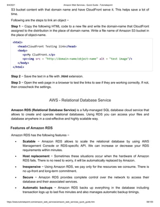 8/4/2021 Amazon Web Services - Quick Guide - Tutorialspoint
https://www.tutorialspoint.com/amazon_web_services/amazon_web_services_quick_guide.htm 68/100
S3 bucket content with that domain name and have CloudFront serve it. This helps save a lot of
S3 bucket content with that domain name and have CloudFront serve it. This helps save a lot of
time.
time.
Following are the steps to link an object −
Following are the steps to link an object −
Step 1
Step 1 − Copy the following HTML code to a new file and write the domain-name that CloudFront
− Copy the following HTML code to a new file and write the domain-name that CloudFront
assigned to the distribution in the place of domain name. Write a file name of Amazon S3 bucket in
assigned to the distribution in the place of domain name. Write a file name of Amazon S3 bucket in
the place of object-name.
the place of object-name.
<html>
<html> 



<head>
<head>CloudFront Testing link
CloudFront Testing link</head>
</head> 



<body>
<body> 



<p>
<p>My Cludfront.
My Cludfront.</p>
</p> 



<p><img
<p><img src
src =
= "http://domain-name/object-name"
"http://domain-name/object-name" alt
alt =
= "test image"
"test image"/>
/> 



</body>
</body> 



</html>
</html>
Step 2
Step 2 − Save the text in a file with
− Save the text in a file with .html
.html extension.
extension.
Step 3
Step 3 − Open the web page in a browser to test the links to see if they are working correctly. If not,
− Open the web page in a browser to test the links to see if they are working correctly. If not,
then crosscheck the settings.
then crosscheck the settings.
AWS - Relational Database Service
AWS - Relational Database Service
Amazon RDS (Relational Database Service)
Amazon RDS (Relational Database Service) is a fully-managed SQL database cloud service that
is a fully-managed SQL database cloud service that
allows to create and operate relational databases. Using RDS you can access your files and
allows to create and operate relational databases. Using RDS you can access your files and
database anywhere in a cost-effective and highly scalable way.
database anywhere in a cost-effective and highly scalable way.
Features of Amazon RDS
Features of Amazon RDS
Amazon RDS has the following features −
Amazon RDS has the following features −
Scalable
Scalable − Amazon RDS allows to scale the relational database by using AWS
− Amazon RDS allows to scale the relational database by using AWS
Management Console or RDS-specific API. We can increase or decrease your RDS
Management Console or RDS-specific API. We can increase or decrease your RDS
requirements within minutes.
requirements within minutes.
Host replacement
Host replacement − Sometimes these situations occur when the hardware of Amazon
− Sometimes these situations occur when the hardware of Amazon
RDS fails. There is no need to worry, it will be automatically replaced by Amazon.
RDS fails. There is no need to worry, it will be automatically replaced by Amazon.
Inexpensive
Inexpensive − Using Amazon RDS, we pay only for the resources we consume. There is
− Using Amazon RDS, we pay only for the resources we consume. There is
no up-front and long-term commitment.
no up-front and long-term commitment.
Secure
Secure − Amazon RDS provides complete control over the network to access their
− Amazon RDS provides complete control over the network to access their
database and their associated services.
database and their associated services.
Automatic backups
Automatic backups − Amazon RDS backs up everything in the database including
− Amazon RDS backs up everything in the database including
transaction logs up to last five minutes and also manages automatic backup timings.
transaction logs up to last five minutes and also manages automatic backup timings.
 