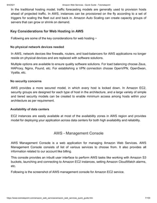 8/4/2021 Amazon Web Services - Quick Guide - Tutorialspoint
https://www.tutorialspoint.com/amazon_web_services/amazon_web_services_quick_guide.htm 7/100
In the traditional hosting model, traffic forecasting models are generally used to provision hosts
In the traditional hosting model, traffic forecasting models are generally used to provision hosts
ahead of projected traffic. In AWS, instances can be provisioned on the fly according to a set of
ahead of projected traffic. In AWS, instances can be provisioned on the fly according to a set of
triggers for scaling the fleet out and back in. Amazon Auto Scaling can create capacity groups of
triggers for scaling the fleet out and back in. Amazon Auto Scaling can create capacity groups of
servers that can grow or shrink on demand.
servers that can grow or shrink on demand.
Key Considerations for Web Hosting in AWS
Key Considerations for Web Hosting in AWS
Following are some of the key considerations for web hosting −
Following are some of the key considerations for web hosting −
No physical network devices needed
No physical network devices needed
In AWS, network devices like firewalls, routers, and load-balancers for AWS applications no longer
In AWS, network devices like firewalls, routers, and load-balancers for AWS applications no longer
reside on physical devices and are replaced with software solutions.
reside on physical devices and are replaced with software solutions.
Multiple options are available to ensure quality software solutions. For load balancing choose Zeus,
Multiple options are available to ensure quality software solutions. For load balancing choose Zeus,
HAProxy, Nginx, Pound, etc. For establishing a VPN connection choose OpenVPN, OpenSwan,
HAProxy, Nginx, Pound, etc. For establishing a VPN connection choose OpenVPN, OpenSwan,
Vyatta, etc.
Vyatta, etc.
No security concerns
No security concerns
AWS provides a more secured model, in which every host is locked down. In Amazon EC2,
AWS provides a more secured model, in which every host is locked down. In Amazon EC2,
security groups are designed for each type of host in the architecture, and a large variety of simple
security groups are designed for each type of host in the architecture, and a large variety of simple
and tiered security models can be created to enable minimum access among hosts within your
and tiered security models can be created to enable minimum access among hosts within your
architecture as per requirement.
architecture as per requirement.
Availability of data centers
Availability of data centers
EC2 instances are easily available at most of the availability zones in AWS region and provides
EC2 instances are easily available at most of the availability zones in AWS region and provides
model for deploying your application across data centers for both high availability and reliability.
model for deploying your application across data centers for both high availability and reliability.
AWS - Management Console
AWS - Management Console
AWS Management Console is a web application for managing Amazon Web Services. AWS
AWS Management Console is a web application for managing Amazon Web Services. AWS
Management Console consists of list of various services to choose from. It also provides all
Management Console consists of list of various services to choose from. It also provides all
information related to our account like billing.
information related to our account like billing.
This console provides an inbuilt user interface to perform AWS tasks like working with Amazon S3
This console provides an inbuilt user interface to perform AWS tasks like working with Amazon S3
buckets, launching and connecting to Amazon EC2 instances, setting Amazon CloudWatch alarms,
buckets, launching and connecting to Amazon EC2 instances, setting Amazon CloudWatch alarms,
etc.
etc.
Following is the screenshot of AWS management console for Amazon EC2 service.
Following is the screenshot of AWS management console for Amazon EC2 service.
 
