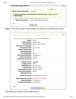 8/4/2021 Amazon Web Services - Quick Guide - Tutorialspoint
https://www.tutorialspoint.com/amazon_web_services/amazon_web_services_quick_guide.htm 71/100
Step 8
Step 8 − On the Review page, verify the details and click the Launch DB Instance button.
− On the Review page, verify the details and click the Launch DB Instance button.
Now DB instance shows in the list of DB instances.
Now DB instance shows in the list of DB instances.
 