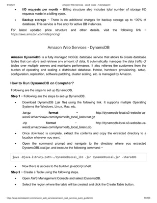 8/4/2021 Amazon Web Services - Quick Guide - Tutorialspoint
https://www.tutorialspoint.com/amazon_web_services/amazon_web_services_quick_guide.htm 73/100
I/O requests per month
I/O requests per month − Billing structure also includes total number of storage I/O
− Billing structure also includes total number of storage I/O
requests made in a billing cycle.
requests made in a billing cycle.
Backup storage
Backup storage − There is no additional charges for backup storage up to 100% of
− There is no additional charges for backup storage up to 100% of
database. This service is free only for active DB instances.
database. This service is free only for active DB instances.
For latest updated price structure and other details, visit the following link −
For latest updated price structure and other details, visit the following link −
https://aws.amazon.com/rds/pricing/
https://aws.amazon.com/rds/pricing/
Amazon Web Services - DynamoDB
Amazon Web Services - DynamoDB
Amazon DynamoDB
Amazon DynamoDB is a fully managed NoSQL database service that allows to create database
is a fully managed NoSQL database service that allows to create database
tables that can store and retrieve any amount of data. It automatically manages the data traffic of
tables that can store and retrieve any amount of data. It automatically manages the data traffic of
tables over multiple servers and maintains performance. It also relieves the customers from the
tables over multiple servers and maintains performance. It also relieves the customers from the
burden of operating and scaling a distributed database. Hence, hardware provisioning, setup,
burden of operating and scaling a distributed database. Hence, hardware provisioning, setup,
configuration, replication, software patching, cluster scaling, etc. is managed by Amazon.
configuration, replication, software patching, cluster scaling, etc. is managed by Amazon.
How to Run DynamoDB on Computer?
How to Run DynamoDB on Computer?
Following are the steps to set up DynamoDB.
Following are the steps to set up DynamoDB.
Step 1
Step 1 − Following are the steps to set up DynamoDB.
− Following are the steps to set up DynamoDB.
Download DynamoDB (.jar file) using the following link. It supports multiple Operating
Download DynamoDB (.jar file) using the following link. It supports multiple Operating
Systems like Windows, Linux, Mac, etc.
Systems like Windows, Linux, Mac, etc.
.tar.gz
.tar.gz format
format − http://dynamodb-local.s3-website-us-
− http://dynamodb-local.s3-website-us-
west2.amazonaws.com/dynamodb_local_latest.tar.gz
west2.amazonaws.com/dynamodb_local_latest.tar.gz
.zip
.zip format
format − http://dynamodb-local.s3-website-us-
− http://dynamodb-local.s3-website-us-
west2.amazonaws.com/dynamodb_local_latest.zip.
west2.amazonaws.com/dynamodb_local_latest.zip.
Once download is complete, extract the contents and copy the extracted directory to a
Once download is complete, extract the contents and copy the extracted directory to a
location wherever you want.
location wherever you want.
Open the command prompt and navigate to the directory where you extracted
Open the command prompt and navigate to the directory where you extracted
DynamoDBLocal.jar, and execute the following command −
DynamoDBLocal.jar, and execute the following command −
java -Djava.library.path=./DynamoDBLocal_lib -jar DynamoDBLocal.jar -sharedDb
java -Djava.library.path=./DynamoDBLocal_lib -jar DynamoDBLocal.jar -sharedDb 



Now there is access to the build-in javaScript shell.
Now there is access to the build-in javaScript shell.
Step 2
Step 2 − Create a Table using the following steps.
− Create a Table using the following steps.
Open AWS Management Console and select DynamoDB.
Open AWS Management Console and select DynamoDB.
Select the region where the table will be created and click the Create Table button.
Select the region where the table will be created and click the Create Table button.
 