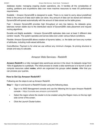8/4/2021 Amazon Web Services - Quick Guide - Tutorialspoint
https://www.tutorialspoint.com/amazon_web_services/amazon_web_services_quick_guide.htm 75/100
database cluster, managing ongoing cluster operations, etc. It handles all the complexities of
database cluster, managing ongoing cluster operations, etc. It handles all the complexities of
scaling, partitions and re-partitions data over more machine resources to meet I/O performance
scaling, partitions and re-partitions data over more machine resources to meet I/O performance
requirements.
requirements.
Scalable − Amazon DynamoDB is designed to scale. There is no need to worry about predefined
Scalable − Amazon DynamoDB is designed to scale. There is no need to worry about predefined
limits to the amount of data each table can store. Any amount of data can be stored and retrieved.
limits to the amount of data each table can store. Any amount of data can be stored and retrieved.
DynamoDB will spread automatically with the amount of data stored as the table grows.
DynamoDB will spread automatically with the amount of data stored as the table grows.
Fast − Amazon DynamoDB provides high throughput at very low latency. As datasets grow,
Fast − Amazon DynamoDB provides high throughput at very low latency. As datasets grow,
latencies remain stable due to the distributed nature of DynamoDB's data placement and request
latencies remain stable due to the distributed nature of DynamoDB's data placement and request
routing algorithms.
routing algorithms.
Durable and
Durable and h
highly
ighly a
available − Amazon DynamoDB replicates data over at least 3 different data
vailable − Amazon DynamoDB replicates data over at least 3 different data
centers’ results. The system operates and serves data even under various failure conditions.
centers’ results. The system operates and serves data even under various failure conditions.
Flexible: Amazon DynamoDB allows creation of dynamic tables, i.e. the table can have any number
Flexible: Amazon DynamoDB allows creation of dynamic tables, i.e. the table can have any number
of attributes, including multi-valued attributes.
of attributes, including multi-valued attributes.
Cost-effective: Payment is for what we use without any minimum charges. Its pricing structure is
Cost-effective: Payment is for what we use without any minimum charges. Its pricing structure is
simple and easy to calculate.
simple and easy to calculate.
Amazon Web Services - Redshift
Amazon Web Services - Redshift
Amazon Redshift
Amazon Redshift is a fully managed data warehouse service in the cloud. Its datasets range from
is a fully managed data warehouse service in the cloud. Its datasets range from
100s of gigabytes to a petabyte. The initial process to create a data warehouse is to launch a set of
100s of gigabytes to a petabyte. The initial process to create a data warehouse is to launch a set of
compute resources called
compute resources called nodes
nodes, which are organized into groups called
, which are organized into groups called cluster
cluster. After that you
. After that you
can process your queries.
can process your queries.
How to Set Up
How to Set Up Amazon Redshift?
Amazon Redshift?
Following are the steps to set up Amazon Redshift.
Following are the steps to set up Amazon Redshift.
Step 1
Step 1 − Sign in and launch a Redshift Cluster using the following steps.
− Sign in and launch a Redshift Cluster using the following steps.
Sign in to AWS Management console and use the following link to open Amazon Redshift
Sign in to AWS Management console and use the following link to open Amazon Redshift
console −
console − https://console.aws.amazon.com/redshift/
https://console.aws.amazon.com/redshift/
Select the region where the cluster is to be created using the Region menu on the top right
Select the region where the cluster is to be created using the Region menu on the top right
side corner of the screen.
side corner of the screen.
Click the Launch Cluster button.
Click the Launch Cluster button.
 