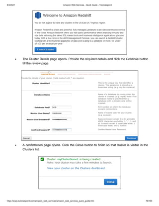 8/4/2021 Amazon Web Services - Quick Guide - Tutorialspoint
https://www.tutorialspoint.com/amazon_web_services/amazon_web_services_quick_guide.htm 76/100
The Cluster Details page opens. Provide the required details and click the Continue button
The Cluster Details page opens. Provide the required details and click the Continue button
till the review page.
till the review page.
A confirmation page opens. Click the Close button to finish so that cluster is visible in the
A confirmation page opens. Click the Close button to finish so that cluster is visible in the
Clusters list.
Clusters list.
 