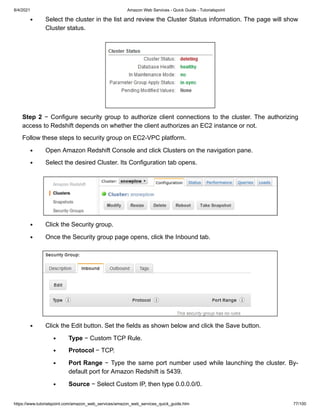 8/4/2021 Amazon Web Services - Quick Guide - Tutorialspoint
https://www.tutorialspoint.com/amazon_web_services/amazon_web_services_quick_guide.htm 77/100
Select the cluster in the list and review the Cluster Status information. The page will show
Select the cluster in the list and review the Cluster Status information. The page will show
Cluster status.
Cluster status.
Step 2
Step 2 − Configure security group to authorize client connections to the cluster. The authorizing
− Configure security group to authorize client connections to the cluster. The authorizing
access to Redshift depends on whether the client authorizes an EC2 instance or not.
access to Redshift depends on whether the client authorizes an EC2 instance or not.
Follow these steps to security group on EC2-VPC platform.
Follow these steps to security group on EC2-VPC platform.
Open Amazon Redshift Console and click Clusters on the navigation pane.
Open Amazon Redshift Console and click Clusters on the navigation pane.
Select the desired Cluster. Its Configuration tab opens.
Select the desired Cluster. Its Configuration tab opens.
Click the Security group.
Click the Security group.
Once the Security group page opens, click the Inbound tab.
Once the Security group page opens, click the Inbound tab.
Click the Edit button. Set the fields as shown below and click the Save button.
Click the Edit button. Set the fields as shown below and click the Save button.
Type
Type − Custom TCP Rule.
− Custom TCP Rule.
Protocol
Protocol − TCP.
− TCP.
Port Range
Port Range − Type the same port number used while launching the cluster. By-
− Type the same port number used while launching the cluster. By-
default port for Amazon Redshift is 5439.
default port for Amazon Redshift is 5439.
Source
Source − Select Custom IP, then type 0.0.0.0/0.
− Select Custom IP, then type 0.0.0.0/0.
 