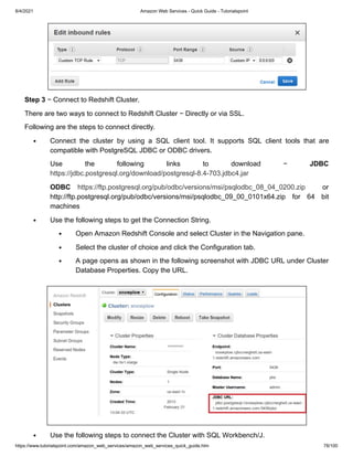 8/4/2021 Amazon Web Services - Quick Guide - Tutorialspoint
https://www.tutorialspoint.com/amazon_web_services/amazon_web_services_quick_guide.htm 78/100
Step 3
Step 3 − Connect to Redshift Cluster.
− Connect to Redshift Cluster.
There are two ways to connect to Redshift Cluster − Directly or via SSL.
There are two ways to connect to Redshift Cluster − Directly or via SSL.
Following are the steps to connect directly.
Following are the steps to connect directly.
Connect the cluster by using a SQL client tool. It supports SQL client tools that are
Connect the cluster by using a SQL client tool. It supports SQL client tools that are
compatible with PostgreSQL JDBC or ODBC drivers.
compatible with PostgreSQL JDBC or ODBC drivers.
Use the following links to download −
Use the following links to download − JDBC
JDBC
https://jdbc.postgresql.org/download/postgresql-8.4-703.jdbc4.jar
https://jdbc.postgresql.org/download/postgresql-8.4-703.jdbc4.jar
ODBC
ODBC https://ftp.postgresql.org/pub/odbc/versions/msi/psqlodbc_08_04_0200.zip
https://ftp.postgresql.org/pub/odbc/versions/msi/psqlodbc_08_04_0200.zip or
or
http://ftp.postgresql.org/pub/odbc/versions/msi/psqlodbc_09_00_0101x64.zip for 64 bit
http://ftp.postgresql.org/pub/odbc/versions/msi/psqlodbc_09_00_0101x64.zip for 64 bit
machines
machines
Use the following steps to get the Connection String.
Use the following steps to get the Connection String.
Open Amazon Redshift Console and select Cluster in the Navigation pane.
Open Amazon Redshift Console and select Cluster in the Navigation pane.
Select the cluster of choice and click the Configuration tab.
Select the cluster of choice and click the Configuration tab.
A page opens as shown in the following screenshot with JDBC URL under Cluster
A page opens as shown in the following screenshot with JDBC URL under Cluster
Database Properties. Copy the URL.
Database Properties. Copy the URL.
Use the following steps to connect the Cluster with SQL Workbench/J.
Use the following steps to connect the Cluster with SQL Workbench/J.
 