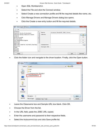 8/4/2021 Amazon Web Services - Quick Guide - Tutorialspoint
https://www.tutorialspoint.com/amazon_web_services/amazon_web_services_quick_guide.htm 79/100
Open SQL Workbench/J.
Open SQL Workbench/J.
Select the File and click the Connect window.
Select the File and click the Connect window.
Select Create a new connection profile and fill the required details like name, etc.
Select Create a new connection profile and fill the required details like name, etc.
Click Manage Drivers and Manage Drivers dialog box opens.
Click Manage Drivers and Manage Drivers dialog box opens.
Click the Create a new entry button and fill the required details.
Click the Create a new entry button and fill the required details.
Click the folder icon and navigate to the driver location. Finally, click the Open button.
Click the folder icon and navigate to the driver location. Finally, click the Open button.
Leave the Classname box and Sample URL box blank. Click OK.
Leave the Classname box and Sample URL box blank. Click OK.
Choose the Driver from the list.
Choose the Driver from the list.
In the URL field, paste the JDBC URL copied.
In the URL field, paste the JDBC URL copied.
Enter the username and password to their respective fields.
Enter the username and password to their respective fields.
Select the Autocommit box and click Save profile list.
Select the Autocommit box and click Save profile list.
 