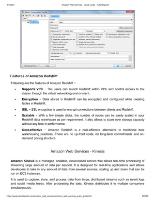 8/4/2021 Amazon Web Services - Quick Guide - Tutorialspoint
https://www.tutorialspoint.com/amazon_web_services/amazon_web_services_quick_guide.htm 80/100
Features of Amazon Redshift
Features of Amazon Redshift
Following are the features of Amazon Redshift −
Following are the features of Amazon Redshift −
Supports VPC
Supports VPC − The users can launch Redshift within VPC and control access to the
− The users can launch Redshift within VPC and control access to the
cluster through the virtual networking environment.
cluster through the virtual networking environment.
Encryption
Encryption − Data stored in Redshift can be encrypted and configured while creating
− Data stored in Redshift can be encrypted and configured while creating
tables in Redshift.
tables in Redshift.
SSL
SSL − SSL encryption is used to encrypt connections between clients and Redshift.
− SSL encryption is used to encrypt connections between clients and Redshift.
Scalable
Scalable − With a few simple clicks, the number of nodes can be easily scaled in your
− With a few simple clicks, the number of nodes can be easily scaled in your
Redshift data warehouse as per requirement. It also allows to scale over storage capacity
Redshift data warehouse as per requirement. It also allows to scale over storage capacity
without any loss in performance.
without any loss in performance.
Cost-effective
Cost-effective − Amazon Redshift is a cost-effective alternative to traditional data
− Amazon Redshift is a cost-effective alternative to traditional data
warehousing practices. There are no up-front costs, no long-term commitments and on-
warehousing practices. There are no up-front costs, no long-term commitments and on-
demand pricing structure.
demand pricing structure.
Amazon Web Services - Kinesis
Amazon Web Services - Kinesis
Amazon Kinesis
Amazon Kinesis is a managed, scalable, cloud-based service that allows real-time processing of
is a managed, scalable, cloud-based service that allows real-time processing of
streaming large amount of data per second. It is designed for real-time applications and allows
streaming large amount of data per second. It is designed for real-time applications and allows
developers to take in any amount of data from several sources, scaling up and down that can be
developers to take in any amount of data from several sources, scaling up and down that can be
run on EC2 instances.
run on EC2 instances.
It is used to capture, store, and process data from large, distributed streams such as event logs
It is used to capture, store, and process data from large, distributed streams such as event logs
and social media feeds. After processing the data, Kinesis distributes it to multiple consumers
and social media feeds. After processing the data, Kinesis distributes it to multiple consumers
simultaneously.
simultaneously.
 