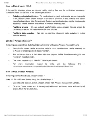 8/4/2021 Amazon Web Services - Quick Guide - Tutorialspoint
https://www.tutorialspoint.com/amazon_web_services/amazon_web_services_quick_guide.htm 81/100
How to Use Amazon KCL?
How to Use Amazon KCL?
It is used in situations where we require rapidly moving data and its continuous processing.
It is used in situations where we require rapidly moving data and its continuous processing.
Amazon Kinesis can be used in the following situations −
Amazon Kinesis can be used in the following situations −
Data log and data feed intake
Data log and data feed intake − We need not wait to batch up the data, we can push data
− We need not wait to batch up the data, we can push data
to an Amazon Kinesis stream as soon as the data is produced. It also protects data loss in
to an Amazon Kinesis stream as soon as the data is produced. It also protects data loss in
case of data producer fails. For example: System and application logs can be continuously
case of data producer fails. For example: System and application logs can be continuously
added to a stream and can be available in seconds when required.
added to a stream and can be available in seconds when required.
Real-time graphs
Real-time graphs − We can extract graphs/metrics using Amazon Kinesis stream to
− We can extract graphs/metrics using Amazon Kinesis stream to
create report results. We need not wait for data batches.
create report results. We need not wait for data batches.
Real-time data analytics
Real-time data analytics − We can run real-time streaming data analytics by using
− We can run real-time streaming data analytics by using
Amazon Kinesis.
Amazon Kinesis.
Limits of Amazon Kinesis?
Limits of Amazon Kinesis?
Following are certain limits that should be kept in mind while using Amazon Kinesis Streams −
Following are certain limits that should be kept in mind while using Amazon Kinesis Streams −
Records of a stream can be accessible up to 24 hours by default and can be extended up
Records of a stream can be accessible up to 24 hours by default and can be extended up
to 7 days by enabling extended data retention.
to 7 days by enabling extended data retention.
The maximum size of a data blob (the data payload before Base64-encoding) in one
The maximum size of a data blob (the data payload before Base64-encoding) in one
record is 1 megabyte (MB).
record is 1 megabyte (MB).
One shard supports up to 1000 PUT records per second.
One shard supports up to 1000 PUT records per second.
For more information related to limits, visit the following link −
For more information related to limits, visit the following link −
https://docs.aws.amazon.com/kinesis/latest/dev/service-sizes-and-limits.html
https://docs.aws.amazon.com/kinesis/latest/dev/service-sizes-and-limits.html
How to Use Amazon Kinesis?
How to Use Amazon Kinesis?
Following are the steps to use Amazon Kinesis −
Following are the steps to use Amazon Kinesis −
Step 1
Step 1 − Set up Kinesis Stream using the following steps −
− Set up Kinesis Stream using the following steps −
Sign into AWS account. Select Amazon Kinesis from Amazon Management Console.
Sign into AWS account. Select Amazon Kinesis from Amazon Management Console.
Click the Create stream and fill the required fields such as stream name and number of
Click the Create stream and fill the required fields such as stream name and number of
shards. Click the Create button.
shards. Click the Create button.
 