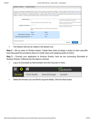 8/4/2021 Amazon Web Services - Quick Guide - Tutorialspoint
https://www.tutorialspoint.com/amazon_web_services/amazon_web_services_quick_guide.htm 82/100
The Stream will now be visible in the Stream List.
The Stream will now be visible in the Stream List.
Step 2
Step 2 − Set up users on Kinesis stream. Create New Users & assign a policy to each user.(We
− Set up users on Kinesis stream. Create New Users & assign a policy to each user.(We
have discussed the procedure above to create Users and assigning policy to them)
have discussed the procedure above to create Users and assigning policy to them)
Step 3
Step 3 − Connect your application to Amazon Kinesis; here we are connecting Zoomdata to
− Connect your application to Amazon Kinesis; here we are connecting Zoomdata to
Amazon Kinesis. Following are the steps to connect.
Amazon Kinesis. Following are the steps to connect.
Log in to Zoomdata as Administrator and click Sources in menu.
Log in to Zoomdata as Administrator and click Sources in menu.
Select the Kinesis icon and fill the required details. Click the Next button.
Select the Kinesis icon and fill the required details. Click the Next button.
 