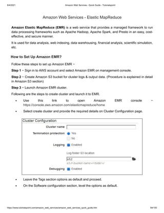 8/4/2021 Amazon Web Services - Quick Guide - Tutorialspoint
https://www.tutorialspoint.com/amazon_web_services/amazon_web_services_quick_guide.htm 84/100
Amazon Web Services - Elastic MapReduce
Amazon Web Services - Elastic MapReduce
Amazon Elastic MapReduce (EMR)
Amazon Elastic MapReduce (EMR) is a web service that provides a managed framework to run
is a web service that provides a managed framework to run
data processing frameworks such as Apache Hadoop, Apache Spark, and Presto in an easy, cost-
data processing frameworks such as Apache Hadoop, Apache Spark, and Presto in an easy, cost-
effective, and secure manner.
effective, and secure manner.
It is used for data analysis, web indexing, data warehousing, financial analysis, scientific simulation,
It is used for data analysis, web indexing, data warehousing, financial analysis, scientific simulation,
etc.
etc.
How to Set Up Amazon EMR?
How to Set Up Amazon EMR?
Follow these steps to set up Amazon EMR −
Follow these steps to set up Amazon EMR −
Step 1
Step 1 − Sign in to AWS account and select Amazon EMR on management console.
− Sign in to AWS account and select Amazon EMR on management console.
Step 2
Step 2 − Create Amazon S3 bucket for cluster logs & output data. (Procedure is explained in detail
− Create Amazon S3 bucket for cluster logs & output data. (Procedure is explained in detail
in Amazon S3 section)
in Amazon S3 section)
Step 3
Step 3 − Launch Amazon EMR cluster.
− Launch Amazon EMR cluster.
Following are the steps to create cluster and launch it to EMR.
Following are the steps to create cluster and launch it to EMR.
Use this link to open Amazon EMR console −
Use this link to open Amazon EMR console −
https://console.aws.amazon.com/elasticmapreduce/home
https://console.aws.amazon.com/elasticmapreduce/home
Select create cluster and provide the required details on Cluster Configuration page.
Select create cluster and provide the required details on Cluster Configuration page.
Leave the Tags section options as default and proceed.
Leave the Tags section options as default and proceed.
On the Software configuration section, level the options as default.
On the Software configuration section, level the options as default.
 