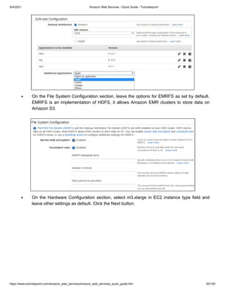 8/4/2021 Amazon Web Services - Quick Guide - Tutorialspoint
https://www.tutorialspoint.com/amazon_web_services/amazon_web_services_quick_guide.htm 85/100
On the File System Configuration section, leave the options for EMRFS as set by default.
On the File System Configuration section, leave the options for EMRFS as set by default.
EMRFS is an implementation of HDFS, it allows Amazon EMR clusters to store data on
EMRFS is an implementation of HDFS, it allows Amazon EMR clusters to store data on
Amazon S3.
Amazon S3.
On the Hardware Configuration section, select m3.xlarge in EC2 instance type field and
On the Hardware Configuration section, select m3.xlarge in EC2 instance type field and
leave other settings as default. Click the Next button.
leave other settings as default. Click the Next button.
 