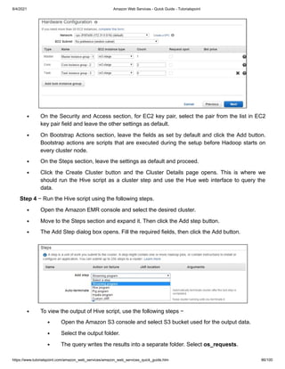 8/4/2021 Amazon Web Services - Quick Guide - Tutorialspoint
https://www.tutorialspoint.com/amazon_web_services/amazon_web_services_quick_guide.htm 86/100
On the Security and Access section, for EC2 key pair, select the pair from the list in EC2
On the Security and Access section, for EC2 key pair, select the pair from the list in EC2
key pair field and leave the other settings as default.
key pair field and leave the other settings as default.
On Bootstrap Actions section, leave the fields as set by default and click the Add button.
On Bootstrap Actions section, leave the fields as set by default and click the Add button.
Bootstrap actions are scripts that are executed during the setup before Hadoop starts on
Bootstrap actions are scripts that are executed during the setup before Hadoop starts on
every cluster node.
every cluster node.
On the Steps section, leave the settings as default and proceed.
On the Steps section, leave the settings as default and proceed.
Click the Create Cluster button and the Cluster Details page opens. This is where we
Click the Create Cluster button and the Cluster Details page opens. This is where we
should run the Hive script as a cluster step and use the Hue web interface to query the
should run the Hive script as a cluster step and use the Hue web interface to query the
data.
data.
Step 4
Step 4 − Run the Hive script using the following steps.
− Run the Hive script using the following steps.
Open the Amazon EMR console and select the desired cluster.
Open the Amazon EMR console and select the desired cluster.
Move to the Steps section and expand it. Then click the Add step button.
Move to the Steps section and expand it. Then click the Add step button.
The Add Step dialog box opens. Fill the required fields, then click the Add button.
The Add Step dialog box opens. Fill the required fields, then click the Add button.
To view the output of Hive script, use the following steps −
To view the output of Hive script, use the following steps −
Open the Amazon S3 console and select S3 bucket used for the output data.
Open the Amazon S3 console and select S3 bucket used for the output data.
Select the output folder.
Select the output folder.
The query writes the results into a separate folder. Select
The query writes the results into a separate folder. Select os_requests
os_requests.
.
 
