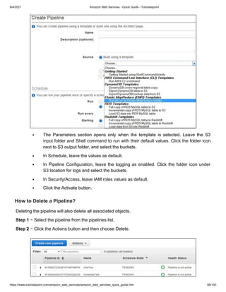 8/4/2021 Amazon Web Services - Quick Guide - Tutorialspoint
https://www.tutorialspoint.com/amazon_web_services/amazon_web_services_quick_guide.htm 88/100
The Parameters section opens only when the template is selected. Leave the S3
The Parameters section opens only when the template is selected. Leave the S3
input folder and Shell command to run with their default values. Click the folder icon
input folder and Shell command to run with their default values. Click the folder icon
next to S3 output folder, and select the buckets.
next to S3 output folder, and select the buckets.
In Schedule, leave the values as default.
In Schedule, leave the values as default.
In Pipeline Configuration, leave the logging as enabled. Click the folder icon under
In Pipeline Configuration, leave the logging as enabled. Click the folder icon under
S3 location for logs and select the buckets.
S3 location for logs and select the buckets.
In Security/Access, leave IAM roles values as default.
In Security/Access, leave IAM roles values as default.
Click the Activate button.
Click the Activate button.
How to Delete a Pipeline?
How to Delete a Pipeline?
Deleting the pipeline will also delete all associated objects.
Deleting the pipeline will also delete all associated objects.
Step 1
Step 1 − Select the pipeline from the pipelines list.
− Select the pipeline from the pipelines list.
Step 2
Step 2 − Click the Actions button and then choose Delete.
− Click the Actions button and then choose Delete.
 