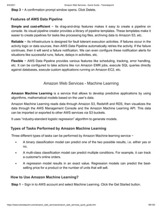 8/4/2021 Amazon Web Services - Quick Guide - Tutorialspoint
https://www.tutorialspoint.com/amazon_web_services/amazon_web_services_quick_guide.htm 89/100
Step 3
Step 3 − A confirmation prompt window opens. Click Delete.
− A confirmation prompt window opens. Click Delete.
Features of AWS Data Pipeline
Features of AWS Data Pipeline
Simple and cost-efficient
Simple and cost-efficient − Its drag-and-drop features makes it easy to create a pipeline on
− Its drag-and-drop features makes it easy to create a pipeline on
console. Its visual pipeline creator provides a library of pipeline templates. These templates make it
console. Its visual pipeline creator provides a library of pipeline templates. These templates make it
easier to create pipelines for tasks like processing log files, archiving data to Amazon S3, etc.
easier to create pipelines for tasks like processing log files, archiving data to Amazon S3, etc.
Reliable
Reliable − Its infrastructure is designed for fault tolerant execution activities. If failures occur in the
− Its infrastructure is designed for fault tolerant execution activities. If failures occur in the
activity logic or data sources, then AWS Data Pipeline automatically retries the activity. If the failure
activity logic or data sources, then AWS Data Pipeline automatically retries the activity. If the failure
continues, then it will send a failure notification. We can even configure these notification alerts for
continues, then it will send a failure notification. We can even configure these notification alerts for
situations like successful runs, failure, delays in activities, etc.
situations like successful runs, failure, delays in activities, etc.
Flexible
Flexible − AWS Data Pipeline provides various features like scheduling, tracking, error handling,
− AWS Data Pipeline provides various features like scheduling, tracking, error handling,
etc. It can be configured to take actions like run Amazon EMR jobs, execute SQL queries directly
etc. It can be configured to take actions like run Amazon EMR jobs, execute SQL queries directly
against databases, execute custom applications running on Amazon EC2, etc.
against databases, execute custom applications running on Amazon EC2, etc.
Amazon Web Services - Machine Learning
Amazon Web Services - Machine Learning
Amazon Machine Learning
Amazon Machine Learning is a service that allows to develop predictive applications by using
is a service that allows to develop predictive applications by using
algorithms, mathematical models based on the user’s data.
algorithms, mathematical models based on the user’s data.
Amazon Machine Learning reads data through Amazon S3, Redshift and RDS, then visualizes the
Amazon Machine Learning reads data through Amazon S3, Redshift and RDS, then visualizes the
data through the AWS Management Console and the Amazon Machine Learning API. This data
data through the AWS Management Console and the Amazon Machine Learning API. This data
can be imported or exported to other AWS services via S3 buckets.
can be imported or exported to other AWS services via S3 buckets.
It uses “industry-standard logistic regression” algorithm to generate models.
It uses “industry-standard logistic regression” algorithm to generate models.
Types of Tasks Performed by Amazon Machine Learning
Types of Tasks Performed by Amazon Machine Learning
Three different types of tasks can be performed by Amazon Machine learning service −
Three different types of tasks can be performed by Amazon Machine learning service −
A binary classification model can predict one of the two possible results, i.e. either yes or
A binary classification model can predict one of the two possible results, i.e. either yes or
no.
no.
A multi-class classification model can predict multiple conditions. For example, it can track
A multi-class classification model can predict multiple conditions. For example, it can track
a customer's online orders.
a customer's online orders.
A regression model results in an exact value. Regression models can predict the best-
A regression model results in an exact value. Regression models can predict the best-
selling price for a product or the number of units that will sell.
selling price for a product or the number of units that will sell.
How to Use Amazon Machine Learning?
How to Use Amazon Machine Learning?
Step 1
Step 1 − Sign in to AWS account and select Machine Learning. Click the Get Started button.
− Sign in to AWS account and select Machine Learning. Click the Get Started button.
 