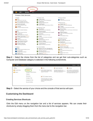 8/4/2021 Amazon Web Services - Quick Guide - Tutorialspoint
https://www.tutorialspoint.com/amazon_web_services/amazon_web_services_quick_guide.htm 9/100
Step 2
Step 2 − Select the choice from the list of categories and we get their sub-categories such as
− Select the choice from the list of categories and we get their sub-categories such as
Computer and Database category is selected in the following screenshots.
Computer and Database category is selected in the following screenshots.
Step 3
Step 3 − Select the service of your choice and the console of that service will open.
− Select the service of your choice and the console of that service will open.
Customizing the Dashboard
Customizing the Dashboard
Creating Services Shortcuts
Creating Services Shortcuts
Click the Edit menu on the navigation bar and a list of services appears. We can create their
Click the Edit menu on the navigation bar and a list of services appears. We can create their
shortcuts by simply dragging them from the menu bar to the navigation bar.
shortcuts by simply dragging them from the menu bar to the navigation bar.
 