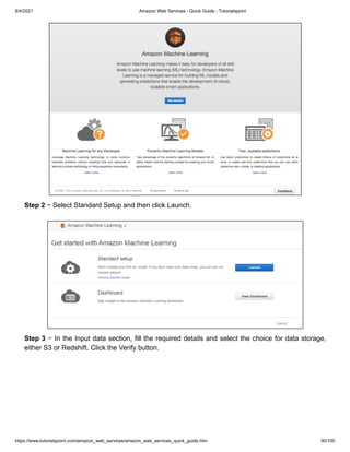 8/4/2021 Amazon Web Services - Quick Guide - Tutorialspoint
https://www.tutorialspoint.com/amazon_web_services/amazon_web_services_quick_guide.htm 90/100
Step 2
Step 2 − Select Standard Setup and then click Launch.
− Select Standard Setup and then click Launch.
Step 3
Step 3 − In the Input data section, fill the required details and select the choice for data storage,
− In the Input data section, fill the required details and select the choice for data storage,
either S3 or Redshift. Click the Verify button.
either S3 or Redshift. Click the Verify button.
 