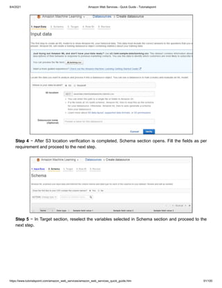 8/4/2021 Amazon Web Services - Quick Guide - Tutorialspoint
https://www.tutorialspoint.com/amazon_web_services/amazon_web_services_quick_guide.htm 91/100
Step 4
Step 4 − After S3 location verification is completed, Schema section opens. Fill the fields as per
− After S3 location verification is completed, Schema section opens. Fill the fields as per
requirement and proceed to the next step.
requirement and proceed to the next step.
Step 5
Step 5 − In Target section, reselect the variables selected in Schema section and proceed to the
− In Target section, reselect the variables selected in Schema section and proceed to the
next step.
next step.
 